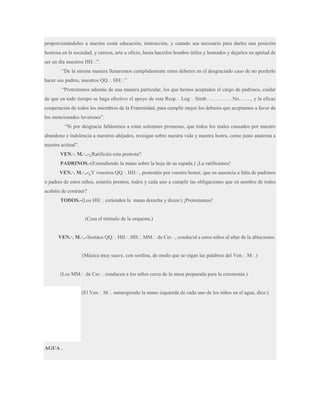 proporcionándoles a nuestra costa educación, instrucción, y cuando sea necesario para darles una posición
honrosa en la sociedad, y carrera, arte u oficio, hasta hacerlos hombre útiles y honrados y dejarlos en aptitud de
ser un día nuestros HH.·.”.
“De la misma manera llenaremos cumplidamente estos deberes en el desgraciado caso de no perderlo
hacer sus padres, nuestros QQ.·. HH.·.”
“Protestamos además de una manera particular, los que hemos aceptados el cargo de padrinos, cuidar
de que en todo tiempo se haga efectivo el apoyo de esta Resp.·. Log.·. Simb.·…………..No……., y la eficaz
cooperación de todos los miembros de la Fraternidad, para cumplir mejor los deberes que aceptamos a favor de
los mencionados luvetones”.
“Si por desgracia faltáramos a estas solemnes promesas, que todos los males causados por nuestro
abandono e indolencia a nuestros ahijados, recaigan sobre nuestra vida y nuestra honra, como justo anatema a
nuestra actitud”.
VEN.·. M.·..-¿Ratificáis esta protesta?
PADRINOS.-(Extendiendo la mano sobre la hoja de su espada.) ¡La ratificamos!
VEN.·. M.·..-¿Y vosotros QQ.·. HH.·., protestáis por vuestro honor, que en ausencia a falta de padrinos
o padres de estos niños, estaréis prontos, todos y cada uno a cumplir las obligaciones que en nombre de todos
acabáis de contraer?
TODOS.-(Los HH.·. extienden la mano derecha y dicen:) ¡Protestamos!

(Cesa el trémulo de la orquesta.)
VEN.·. M.·..-Sentáos QQ.·. HH.·. HH.·. MM.·. de Cer.·., conducid a estos niños al altar de la abluciones.
(Música muy suave, con sordina, de modo que se oigan las palabras del Ven.·. M.·.)
(Los MM.·. de Cer.·. conducen a los niños cerca de la mesa preparada para la ceremonia.)
(El Ven.·. M.·. sumergiendo la mano izquierda de cada uno de los niños en el agua, dice:)

AGUA .

 