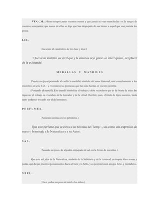 VEN.·. M.·..-Sean siempre puras vuestras manos y que jamás se vean manchadas con la sangre de
vuestros semejantes; que nunca de ellas se diga que han despojado de sus bienes a aquel que con justicia los
posee.

LUZ .

(Enciende el candelabro de tres luce y dice:)

¡Que la luz material os vivifique y la salud os deje gozar sin interrupción, del placer
de la existencia!
MEDALLAS

Y

MANDILES

Pueda esta joya (poniendo al cuello la medalla) símbolo del amor fraternal, unir estrechamente a los
miembros de este Tall.·. y recordaros las promesas que han sido hechas en vuestro nombre.
(Poniendo el mandil). Este mandil simboliza el trabajo y debe recordaros que es la fuente de todas las
riquezas; el trabajo es el sendero de la honradez y de la virtud. Recibid, pues, el título de hijos nuestros, hasta
tanto podamos trocarlo por el de hermanos.

PERFUMES.

(Poniendo aromas en los pebeteros.)

Que este perfume que se eleva a las bóvedas del Temp.·., sea como una expresión de
nuestro homenaje a la Naturaleza y a su Autor.
SAL.

(Pasando un poco, de algodón empapado de sal, en la frente de los niños.)

Que esta sal, don de la Naturaleza, símbolo de la Sabiduría y de la Amistad, os inspire ideas sanas y
justas, que dirijan vuestros pensamientos hacia el bien y lo bello, y os proporcionen amigos fieles y verdaderos.

MIEL.

(Hace probar un poco de miel a los niños.)

 