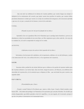 Que esta miel sea emblema de la dulzura de vuestras palabras; que vuestra lengua sea siempre el
intérprete de los sentimientos del corazón; que jamás vuestra boca profiera la mentira, que vuestros labios
proclamen altamente la verdad; que vuestra voz se deje oír en defensa de la desgracia y de la inocencia oprimida
y que sea a la vez paz y consuelo de los buenos y terror de los malvados.

VINO.

(Pasando un poco de vino por los párpado de los niños.)

Aprended a leer en el grandioso libro de la Naturaleza que os prodiga tantos beneficios y provee con
abundancia a todas las necesidades de sus caros hijos, ese libro majestuoso que se abre cada día a los rayos de
la verdadera luz, tal cual la comprenden los amigos de la verdad.

ACEITE.

(Aplicamos un poco de aceite al oído izquierdo de los niños.)

Sed atentos a las lecciones de la sabiduría y de la experiencia, sublimes a la voz del infortunio y sordos
a las seducciones del vicio, a los sofistas del error y a las sugestiones de la injusticia.

LECHE.

Inocentes niños, probad de este néctar delicioso que se elabora en los pechos de nuestras madres para
dar el primer alimento a sus tiernos hijos. Que esta leche, imagen de pureza y de blancura, sea emblema de la
sinceridad, de la protección y de la asistencia que os dispense la Mas.·. que será desde hoy para vosotros, una
segunda madre.

PAN Y FRUTA.

(Presentándoles pan y fruta.)

¡Tomad y comed! Quiera la Providencia que jamás os falte el pan. Comed y bebed reunidos como
buenos HH.·.. Recordad cuán pródiga es la Naturaleza en los presentes que concede al hombre. No olvidéis que
existen desgraciados; que debéis aprender a dar de lo superfluo, y en caso urgente, de lo necesario, porque el
que da a los pobres es benemérito de la humanidad entera.

 