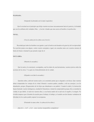 PLOMADA.

(Suspende la plomada con la mano izquierda.)

Que la rectitud sea el principio que dirija vuestras acciones incesantemente hacia la justicia y la bondad,
que son los atributos del verdadero Mas.·. y las dos virtudes que mas acerca al hombre a la perfección.

NIVEL.

(Toca la cabeza de los niños con el nivel.)

Recordad que todos los hombres son iguales y que la Justicia esta basada en la gran ley de la reciprocidad.
No resolváis jamás cosa alguna contra vuestro semejante e igual, sin consultar antes con vosotros mismos di
harías de buena voluntad lo que pensáis exigir de el.

ESCUADRA.

(Muestra la escuadra.)

Que la razón y la conciencia acompañen, cual los lados de esta herramienta, vuestros juicios sobre las
acciones de los otros. Y os guíe en el descubrimiento de la verdad..

(Dejando a un lado la escuadra.)

Queridos niños, cultivad vuestra razón y no consintáis jamás que se degrade o envilezca. Que vuestras
almas comprendan las ventajas de la virtud. Honrad a vuestros padres, amadles y oíd sus consejos y no les
abandonéis, porque ¡Desgraciados de los hijos que abandonan a sus padres!. Cuando la edad y la instrucción
hayan ilustrado vuestra inteligencia, estudiad la Naturaleza y tratad de comprenderla porque ella os enseñará la
verdad, lo que debéis al autor de vuestros días y a esa buena madre de la cuál sois el orgullo y la alegría. No
olvidéis tampoco que el hombre ha nacido para el trabajo; el trabajo y el estudio son dos fuentes verdaderas de
felicidad, de los cuales podéis esperar la recompensa.

(Poniendo la mano sobre la cabeza de los niños.)
¡Que la L.·., la F.·. y la I.·. sean vuestras inseparables compañeras!

 