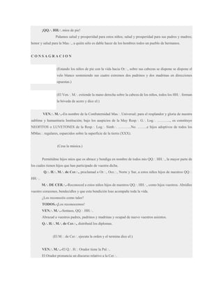 ¡QQ.·. HH.·. míos de pie!
Pidamos salud y prosperidad para estos niños; salud y prosperidad para sus padres y madres;
honor y salud para la Mas.·., a quién sólo es dable hacer de los hombres todos un pueblo de hermanos.

CONSAGRACION
(Estando los niños de pie con la vida hacia Or.·., sobre sus cabezas se dispone se dispone el
velo blanco sosteniendo sus cuatro extremos dos padrinos y dos madrinas en direcciones
opuestas.)
(El Ven.·. M.·. extiende la mano derecha sobre la cabeza de los niños, todos los HH.·. forman
la bóveda de acero y dice el:)
VEN.·. M.·..-En nombre de la Confraternidad Mas.·. Universal; para el resplandor y gloria de nuestra
sublime y humanitaria Institución; bajo los auspicios de la Muy Resp.·. G.·. Log.·. ……….., os constituyo
NEOFITOS o LUVETONES de la Resp.·. Log.·. Simb.·. ………..No. ……..e hijos adoptivos de todos los
MMas.·. regulares, esparcidos sobre la superficie de la tierra (XXX).

(Cesa la música.)
Permitidme hijos míos que os abrace y bendiga en nombre de todos mis QQ.·. HH.·., la mayor parte de
los cuales tienen hijos que han participado de vuestra dicha.
Q.·. H.·. M.·. de Cer.·., proclamad a Or.·., Occ.·., Norte y Sur, a estos niños hijos de nuestros QQ.·.
HH.·..
M.·. DE CER.·..-Reconoced a estos niños hijos de nuestros QQ.·. HH.·., como hijos vuestros. Abridles
vuestro corazones, bendecidles y que esta bendición loas acompañe toda la vida.
¿Los reconocéis como tales?
TODOS.-¡Los reconocemos!
VEN.·. M.·..-Sentaos, QQ.·. HH.·..
Abrazad a vuestros padres, padrinos y madrinas y ocupad de nuevo vuestros asientos.
Q.·. H.·. M.·. de Cer.·., distribuid los diplomas.
(El M.·. de Cer.·. ejecuta la orden y el termina dice el:)
VEN.·. M.·..-El Q.·. H.·. Orador tiene la Pal.·..
El Orador pronuncia un discurso relativo a la Cer.·..

 