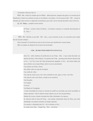 Terminado el discurso dice el:
VEN.·. M.·..-Entre las virtudes que los MMas.·. deben practicar, ninguna más grata a su corazón que la
beneficencia. Jamás nos reunimos sin que no recordemos a los pobres. Uno de nuestros QQ.·. HH.·. recoge las
ofrendas que entre nosotros se depositan secretamente, pues tanto vale la moneda del pobre como la del rico.
Q.·. H.·. Hosp.·., cumplid vuestra misión.
(El Hosp.·. circula el Saco de Benef.·., al terminar comunica su contenido discretamente al
H.·. Srio.·.)
VEN.·. M.·..-Retiráos en paz QQ.·. HH.·. míos, y que la armonía, la paz y la concordia sean la triple
base de nuestros trabajos.
Que la amistad y la beneficencia sean las dos acciones que ennoblezcan vuestras almas.
(X) Los trabajos de adopción de luvetones han terminado.
CER.·. DE RECONOCIMIENTO CONYUGAL
(Esta Cer.·. debe celebrase de preferencia en un Temp.·. Mas.·. el que estará decorado con
adornos de hojas y flores blancas. Las puertas del Temp.·. permanecerán abiertas durante toda
la Cer.·.. Las Tres Luces del Altar permanecerán apagadas, al Occ.·. del mismo habrá una
mesa cubierta con un tapiz blanco sobre el cual se encontrarán:
Una canasta con frutas y flores.
Dos anillos sobre un cojín de terciopelo.
Una varilla de vidrio.
Una copa de cristal vacía y dos vasos contenido en uno, agua y el otro, vino tinto.
Una cinta de color azul celeste, cerrada en sus extremos.
Una Escuadra.
Un Compás.
Un Nivel.
Una Regla de 24 pulgadas.
A cada extremidad de la mesa se colocará un candil con una bujía, que serán encendidas en
tiempo oportuno. Todo lo anterior estará cubierto con un velo de gasa blanca.
Delante de la mesa, estarán colocadas dos sillas, destinadas a los esposos.
Se colocará sobre la mesa del Hosp.·., una canasta conteniendo ramos de flores, que serán
distribuidas a las damas asistentes en tiempo oportuno.
Si se puede, se dispondrá una Col.·. de la Armonía, al Occ.·.
Se usarán arreos Mas.·. Ningún Sig.·. Mas.·. será hecho.

 