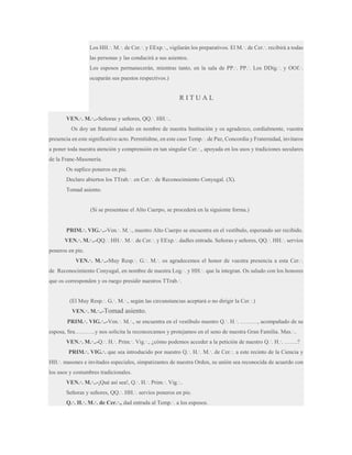 Los HH.·. M.·. de Cer.·. y EExp.·., vigilarán los preparativos. El M.·. de Cer.·. recibirá a todas
las personas y las conducirá a sus asientos.
Los esposos permanecerán, mientras tanto, en la sala de PP.·. PP.·. Los DDig.·. y OOf.·.
ocuparán sus puestos respectivos.)

RITUAL
VEN.·. M.·..-Señoras y señores, QQ.·. HH.·..
Os doy un fraternal saludo en nombre de nuestra Institución y os agradezco, cordialmente, vuestra
presencia en este significativo acto. Permitidme, en este caso Temp.·. de Paz, Concordia y Fraternidad, invitaros
a poner toda nuestra atención y comprensión en tan singular Cer.·., apoyada en los usos y tradiciones seculares
de la Franc-Masonería.
Os suplico poneros en pie.
Declaro abiertos los TTrab.·. en Cer.·. de Reconocimiento Conyugal. (X).
Tomad asiento.

(Si se presentase el Alto Cuerpo, se procederá en la siguiente forma.)
PRIM.·. VIG.·..-Ven.·. M.·., nuestro Alto Cuerpo se encuentra en el vestíbulo, esperando ser recibido.
VEN.·. M.·..-QQ.·. HH.·. M.·. de Cer.·. y EExp.·. dadles entrada. Señoras y señores, QQ.·. HH.·. servíos
poneros en pie.
VEN.·. M.·..-Muy Resp.·. G.·. M.·. os agradecemos el honor de vuestra presencia a esta Cer.·.
de Reconocimiento Conyugal, en nombre de nuestra Log.·. y HH.·. que la integran. Os saludo con los honores
que os corresponden y os ruego presidir nuestros TTrab.·.
(El Muy Resp.·. G.·. M.·., según las circunstancias aceptará o no dirigir la Cer.·.)
VEN.·. M.·..-Tomad

asiento.

PRIM.·. VIG.·..-Ven.·. M.·., se encuentra en el vestíbulo nuestro Q.·. H.·. ………, acompañado de su
esposa, Sra………..y nos solicita la reconozcamos y protejamos en el seno de nuestra Gran Familia. Mas.·..
VEN.·. M.·..-Q.·. H.·. Prim.·. Vig.·., ¿cómo podemos acceder a la petición de nuestro Q.·. H.·. …….?
PRIM.·. VIG.·. que sea introducido por nuestro Q.·. H.·. M.·. de Cer.·. a este recinto de la Ciencia y
HH.·. masones e invitados especiales, simpatizantes de nuestra Orden, su unión sea reconocida de acuerdo con
los usos y costumbres tradicionales.
VEN.·. M.·..-¡Qué así sea!, Q.·. H.·. Prim.·. Vig.·..
Señoras y señores, QQ.·. HH.·. servíos poneros en pie.
Q.·. H.·. M.·. de Cer.·., dad entrada al Temp.·. a los esposos.

 