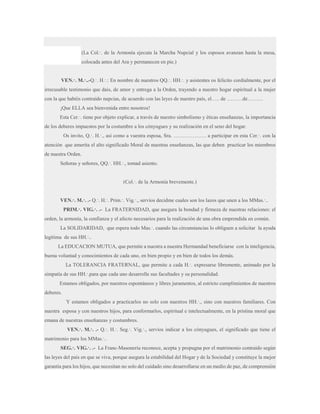 (La Col.·. de la Armonía ejecuta la Marcha Nupcial y los esposos avanzan hasta la mesa,
colocada antes del Ara y permanecen en pie.)
VEN.·. M.·..-Q.·. H.·.: En nombre de nuestros QQ.·. HH.·. y asistentes os felicito cordialmente, por el
irrecusable testimonio que dais, de amor y entrega a la Orden, trayendo a nuestro hogar espiritual a la mujer
con la que habéis contraído nupcias, de acuerdo con las leyes de nuestro país, el….. de ………de………
¡Que ELLA sea bienvenida entre nosotros!
Esta Cer.·. tiene por objeto explicar, a través de nuestro simbolismo y éticas enseñanzas, la importancia
de los deberes impuestos por la costumbre a los cónyugues y su realización en el seno del hogar.
Os invito, Q.·. H.·., así como a vuestra esposa, Sra. ………………. a participar en esta Cer.·. con la
atención que amerita el alto significado Moral de nuestras enseñanzas, las que deben practicar los miembros
de nuestra Orden.
Señoras y señores, QQ.·. HH.·., tomad asiento.
(Col.·. de la Armonía brevemente.)
VEN.·. M.·. .- Q.·. H.·. Prim.·. Vig.·., servíos decidme cuales son los lazos que unen a los MMas.·..
PRIM.·. VIG.·. .- La FRATERNIDAD, que asegura la bondad y firmeza de nuestras relaciones: el
orden, la armonía, la confianza y el afecto necesarios para la realización de una obra emprendida en común.
La SOLIDARIDAD, que espera todo Mas.·. cuando las circunstancias lo obliguen a solicitar la ayuda
legítima de sus HH.·..
La EDUCACION MUTUA, que permite a nuestra a nuestra Hermandad beneficiarse con la inteligencia,
buena voluntad y conocimientos de cada uno, en bien propio y en bien de todos los demás.
La TOLERANCIA FRATERNAL, que permite a cada H.·. expresarse libremente, animado por la
simpatía de sus HH.·.para que cada uno desarrolle sus facultades y su personalidad.
Estamos obligados, por nuestros espontáneos y libres juramentos, al estricto cumplimientos de nuestros
deberes.
Y estamos obligados a practicarlos no solo con nuestros HH.·., sino con nuestros familiares. Con
nuestra esposa y con nuestros hijos, para conformarlos, espiritual e intelectualmente, en la prístina moral que
emana de nuestras enseñanzas y costumbres.
VEN.·. M.·. .- Q.·. H.·. Seg.·. Vig.·., servíos indicar a los cónyugues, el significado que tiene el
matrimonio para los MMas.·..
SEG.·. VIG.·. .- La Franc-Masonería reconoce, acepta y propugna por el matrimonio contraído según
las leyes del país en que se viva, porque asegura la estabilidad del Hogar y de la Sociedad y constituye la mejor
garantía para los hijos, que necesitan no solo del cuidado sino desarrollarse en un medio de paz, de comprensión

 