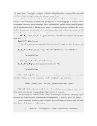 y de mutuo afecto. Y como ellos constituyen el objetivo real de la familia y representan el porvenir de la
sociedad y de la patria cualquier otra consideración debe ser sacrificada.
La Franc-Masonería es fiel a esta ley de Amor y a su principio de Tolerancia. Desea y exhorta a los
cónyuges a amarse tiernamente, a comprenderse, a pasar por alto las variaciones y golpes de carácter, a soportar
las situaciones económicas, a mantener siempre una creciente intimidad y una indeclinable solidaridad, procurar
tener la misma concepción de la vida, los mismos gustos y aspiraciones, las mismas emociones y los mismos
ideales, a fin de que una unión, fundada sobre el Amor, y estimulada por la confianza recíproca, sea no sólo
fuente de alegría, sino mejor aún: ejemplo para los hijos.
VEN.·. M.·..-Señora, y vos, Q.·. H.·., ¿estáis dispuestos a realizar todos los esfuerzos para lograr una
unión ideal?
LOS CONYUGES.-Contestan.
VEN.·. M.·..-Vamos entonces a proceder al Reconocimiento Conyugal, por medio de nuestros usos
ancestrales.
Q.·. H.·. M.·. de Cer.·., quitad el velo que cubre la Mesa del Himeneo y encended las Luces.

(Se cumple la Orden)

Señora, y vos, Q.·. H.·., servíos levantaros.
Q.·. H.·. Prim.·. Exp.·., acercaos para cumplir con vuestros deber.

(Se cumple la Orden)
PRIM.·. EXP.·. .- Q.·. H.·. mío, señora: servíos observar las herramientas colocadas ante vosotros. Ellas
simbolizan el Trabajo de los Franc-Masones, así como los altos principios que nos inspiran.
(El Exp.·. toma la Escuadra y la levanta a la altura del rostro de los esposos.)
VEN.·. M.·..-La Escuadra es Símb.·. de Rectitud y de Justicia, herramienta indispensable para tallar en
forma regular, las piedras que son empleadas para la construcción de un edificio.
Ella nos sugiere que también nosotros debemos esforzarnos para pulir nuestras asperezas y mejorar
nuestro carácter, de tal manera que hagamos agradable la vida social y, en particular, nuestra vida familiar.
Las dos ramas unidas en un ángulo recto, representan también, en este acto, a dos seres que se han ligado
el uno al otro, a fin de realizar la Unidad Perfecta.
(El H.·. Exp.·. deja la Escuadra y toma el Compás, que levanta en la misma forma.)

 