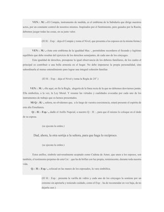 VEN.·. M.·..-El Compás, instrumento de medida, es el emblema de la Sabiduría que dirige nuestros
actos, por un constante control de nosotros mismos. Inspirados por el Sentimiento, pero guiados por la Razón,
debemos juzgar todas las cosas, en su justo valor.
(El H.·. Exp.·. deja el Compás y toma el Nivel, que presenta a los esposos en la misma forma.)
VEN.·. M.·..-Ante este emblema de la igualdad Mas.·., permitidme recordaros el fecundo y legítimo
equilibrio que debe resultar del ejercicio de los derechos semejantes, de cada uno de los cónyuges.
Esta igualdad de derechos, presupone la igual observancia de los deberes familiares, de los cuales el
principal es contribuir a una bella armonía en el hogar. No debe imponerse la propia personalidad, sino
subordinarla al mutuo entendimiento para lograr una integral cohesión familiar.
(El H.·. Exp.·. deja el Nivel y toma la Regla de 24”.)
VEN.·. M.·..-He aquí, en fin la Regla, alegoría de la línea recta de la que no debemos desviarnos jamás.
Ella simboliza, a la vez, la Ley Moral. Y resume las virtudes y cualidades evocadas por cada uno de los
instrumentos de trabajo que os hemos presentados.
Mi Q.·. H.·., señora, no olvidemos que, a lo largo de vuestra coexistencia, estará presente el espíritu de
esta alta Enseñanza.
Q.·. H.·. Exp.·., dadle el Anillo Nupcial, a nuestro Q.·. H.·., para que él mismo lo coloque en el dedo
de su esposa.

(se ejecuta la orden.)

Dad, ahora, la otra sortija a la señora, para que haga lo recíproco.
(se ejecuta la orden.)

Estos anillos, símbolo universalmente aceptado como Cadena de Amor, que unen a los esposos, son
también, el testimonio perpetuo de esta Cer.·. que ha de brillar con luz propia, reminiscente, durante toda nuestra
vida.
Q.·. H.·. Exp.·., colocad en las manos de los esposados, la vara simbólica.
(El H.·. Exp.·. presenta la varilla de vidrio y cada uno de los cónyuges la sostiene por un
extremo sin apretarla y teniendo cuidado, como el Exp.·. ha de recomendar en voz baja, de no
dejarla caer.)

 