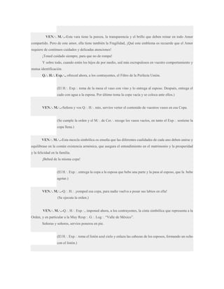 VEN.·. M.·..-Esta vara tiene la pureza, la transparencia y el brillo que deben reinar en todo Amor
compartido. Pero de este amor, ella tiene también la Fragilidad, ¡Qué este emblema os recuerde que el Amor
requiere de continuos cuidados y delicadas atenciones!
¡Tened cuidado siempre, para que no de rompa!
Y sobre todo, cuando estén los hijos de por medio, sed más escrupulosos en vuestro comportamiento y
mutua identificación.
Q.·. H.·. Exp.·., ofreced ahora, a los contrayentes, el Filtro de la Perfecta Unión.
(El H.·. Exp.·. toma de la mesa el vaso con vino y lo entrega al esposo. Después, entrega el
cado con agua a la esposa. Por último toma la copa vacía y se coloca ante ellos.)
VEN.·. M.·..-Señora y vos Q.·. H.·. mío, servíos verter el contenido de vuestros vasos en esa Copa.
(Se cumple la orden y el M.·. de Cer.·. recoge los vasos vacíos, en tanto el Exp.·. sostiene la
copa llena.)
VEN.·. M.·..-Esta mezcla simbólica os enseña que las diferentes cualidades de cada uno deben unirse y
equilibrase en la común existencia armónica, que asegura el entendimiento en el matrimonio y la prosperidad
y la felicidad en la familia.
¡Bebed de la misma copa!
(El H.·. Exp.·. entrega la copa a la esposa que bebe una parte y la pasa al esposo, que la bebe
agotar.)
VEN.·. M.·..-Q.·. H.·. ¡romped esa copa, para nadie vuelva a posar sus labios en ella!
(Se ejecuta la orden.)
VEN.·. M.·..-Q.·. H.·. Exp.·., imponed ahora, a los contrayentes, la cinta simbólica que representa a la
Orden, y en particular a la Muy Resp.·. G.·. Log.·. “Valle de México”.
Señoras y señores, servíos poneros en pie.
(El H.·. Exp.·. toma el listón azul cielo y enlaza las cabezas de los esposos, formando un ocho
con el listón.)

 