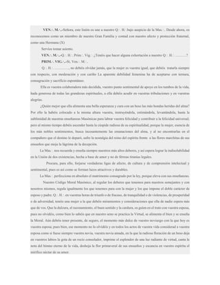 VEN.·. M.·..-Señora, este listón os une a nuestro Q.·. H.·.bajo auspicio de la Mas.·.. Desde ahora, os
reconocemos como un miembro de nuestra Gran Familia y contad con nuestro afecto y protección fraternal,
como una Hermana (X)
Servíos tomar asiento.
VEN.·. M.·..-Q.·. H.·. Prim.·. Vig.·. ¿Tenéis que hacer alguna exhortación a nuestro Q.·. H.·. ………?
PRIM.·. VIG.·..-Sí, Ven.·. M.·..
Q.·. H.·. …………, no debéis olvidar jamás, que la mujer es vuestra igual, que debéis tratarla siempre
con respecto, con moderación y con cariño La aparente debilidad femenina ha de aceptarse con ternura,
consagración y sacrificio espontáneo.
Ella es vuestra colaboradora más decidida, vuestro punto sentimental de apoyo en los tumbos de la vida,
hada generosa de todas las grandezas espirituales, a ella debéis acudir en vuestras tribulaciones y en vuestras
alegrías.
¿Quién mejor que ella alimenta una bella esperanza y cura con un beso las más hondas heridas del alma?
Por ello la habéis colocado a la misma altura vuestra, instruyéndola, estimándola, levantándola, hasta la
sublimidad de nuestras enseñanzas Masónicas para labrar vuestra felicidad y contribuir a la felicidad universal;
pero al mismo tiempo debéis ascender hasta la cúspide radiosa de su espiritualidad, porque la mujer, esencia de
los más nobles sentimientos, busca incesantemente las emanaciones del alma, y al no encontrarlas en el
compañero que el destino le deparó, sufre la nostalgia del reino del espíritu frente a las flores marchitas de sus
ensueños que moja la lágrima de la decepción.
La Mas.·. nos recuerda y enseña siempre nuestros más altos deberes, y así espera lograr la indisolubilidad
en la Unión de dos existencias, hecha a base de amor y no de férreas tiranías legales.
Procura, para ello, forjarse verdaderas ligas de afecto, de cultura y de comprensión intelectual y
sentimental, pues es así como se forman lazos atractivos y durables.
La Mas.·. perfecciona en absoluto el matrimonio consagrado por la ley, porque eleva con sus enseñanzas.
Nuestro Código Moral Masónico, al regular los deberes que tenemos para nuestros semejantes y con
nosotros mismos, regula igualmente los que tenemos para con la mujer y los que impone el doble carácter de
esposo y padre. Q.·. H.·. en vuestras horas de triunfo o de fracaso, de tranquilidad o de violencias, de prosperidad
o de adversidad, tenéis una mujer a la que debéis miramientos y consideraciones que ella de nadie espera más
que de vos. Que la dulzura, el razonamiento, el buen sentido y la cardura, os guíen en el trato con vuestra esposa,
pues no olvidéis, como bien lo sabéis que en nuestro seno se practica la Virtud, se alimenta el bien y se enseña
la Moral. Aún debéis tener presente, de seguro, el momento más dulce de vuestro noviazgo con la que hoy es
vuestra esposa; pues bien, ese momento no lo olvidéis y en todos los actos de vuestra vida considerad a vuestra
esposa como si fuese siempre vuestra novia, vuestra novia amada, en la que la radiosa floración de un beso deja
en vuestros labios la gota de un rocío consolador, imprime el esplendor de una luz radiante de virtud, canta la
nota del himno eterno de la vida, deshoja la flor primaveral de sus ensueños y escancia en vuestro espíritu el
mirífico néctar de su amor.

 