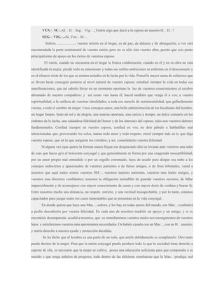 VEN.·. M.·..-Q.·. H.·. Seg.·. Vig.·. ¿Tenéis algo que decir a la esposa de nuestro Q.·. H.·.?
SEG.·. VIG.·..-Sí, Ven.·. M.·..
Señora ……………, vuestra misión en el hogar, es de paz, de dulzura y de abnegación, a vos está
encomendada la parte sentimental de vuestra unión; pero no es sólo ésta vuestra obra, puesto que sois punto
principalísimo de apoyo en los éxitos de vuestros esposo.
El varón, cuando no encuentra en el hogar la franca colaboración, cuando en él y en su obra no está
identificada la mujer, pierde todo su entusiasmo y todas sus nobles ambiciones se embotan en el desconsuelo y
en el silencio triste de los que se sienten aislados en la lucha por la vida. Poned la mayor suma de esfuerzos que
os llevan hasta conseguir poneros al nivel natural de vuestro esposo; estudiad siempre la vida en todas sus
manifestaciones, que así sabréis llevar en un momento oportuno la luz de vuestros conocimientos al cerebro
abrumado de nuestro compañero; y así como vais hasta él, haced también que venga él a vos; a vuestra
espiritualidad; a la sutileza de vuestras idealidades; a toda esa aureola de sentimentalidad, que gallardamente
corona, a todo el cerebro de mujer. Unos consejos sanos, una bella administración de las facultades del hombre,
un hogar limpio, lleno de sol y de alegría, una sonrisa oportuna, una caricia a tiempo, un dulce consuelo en los
embates de la lucha, una cuidadosa fidelidad del honor y de los intereses del esposo, tales son vuestros deberes
fundamentales. Confiad siempre en vuestro esposo, confiad en vos; no deis pábulo a habladillas mal
intencionadas que, provocando los celos, matan todo amor y todo respeto; creed siempre más en lo que diga
vuestro esposo, que en lo que aseguren los extraños; y así, consolidaréis vuestra felicidad.
Si alguna vez (que quiera la fortuna nunca llegue ese desgraciado día) se levanta ante vosotros una nube
de esas que haces gris el horizonte conyugal y que generalmente se forma por una exagerada susceptibilidad,
por un amor propio mal entendido o por un orgullo extremado, lejos de acudir para disipar esa nube a los
consejos indiscretos y apasionados de vuestros parientes o de falsos amigos, o de fríos tribunales, venid a
nosotros que aquí todos somos vuestros HH.·., vuestros mejores parientes, vuestros mas leales amigos, y
vuestros mas discretos confidentes; tenemos la obligación ineludible de guardar vuestros secretos, de fallar
imparcialmente y de aconsejaros con mayor conocimiento de causa y con mayor dosis de cordura y buena fe.
Entre nosotros media una distancia, un respeto estricto, y una rectitud insospechable, y por lo tanto, estamos
capacitados para juzgar todos los casos lamentables que se presentan en la vida conyugal.
En donde quiera que haya una Mas.·., señora, y los hay en todas partes del mundo, ese Mas.·. combatirá
a pecho descubierto por vuestra felicidad. En cada uno de nosotros tendréis un apoyo y un amigo, y si os
encontráis desamparada, acudid a nosotros, que os remediaremos vuestros males nos encargaremos de vuestros
hijos, y satisfaremos vuestras más apremiantes necesidades. Os habéis casado con un Mas.·., con un H.·. nuestro,
y tenéis derecho a nuestra ayuda y protección decidida.
Se ha dicho que el hombre es una parte de un todo, que unirle debidamente es completarlo. Otro tanto
puede decirse de la mujer. Para que la unión conyugal pueda producir todo lo que la sociedad tiene derecho a
esperar de ella, es necesario que la mujer se cultive, posea una educación suficiente para que comprenda a su
marido y que tenga anhelos de progreso, todo dentro de las altísimas enseñanzas que la Mas.·. prodiga; sed

 