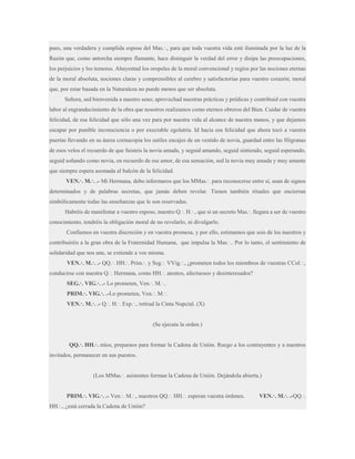 pues, una verdadera y cumplida esposa del Mas.·., para que toda vuestra vida esté iluminada por la luz de la
Razón que, como antorcha siempre flamante, hace distinguir la verdad del error y disipa las preocupaciones,
los perjuicios y los temores. Ahuyentad los oropeles de la moral convencional y regíos por las nociones eternas
de la moral absoluta, nociones claras y comprensibles al cerebro y satisfactorias para vuestro corazón; moral
que, por estar basada en la Naturaleza no puede menos que ser absoluta.
Señora, sed bienvenida a nuestro seno; aprovechad nuestras prácticas y prédicas y contribuid con vuestra
labor al engrandecimiento de la obra que nosotros realizamos como eternos obreros del Bien. Cuidar de vuestra
felicidad, de esa felicidad que sólo una vez para por nuestra vida al alcance de nuestra manos, y que dejamos
escapar por punible inconsciencia o por execrable egolatría. Id hacia esa felicidad que ahora tocó a vuestra
puertas llevando en su áurea cornucopia los sutiles encajes de un vestido de novia, guardad entre las filigranas
de esos velos el recuerdo de que fuisteis la novia amada, y seguid amando, seguid sintiendo, seguid esperando,
seguid soñando como novia, en recuerdo de ese amor, de esa sensación, sed la novia muy amada y muy amante
que siempre espera asomada al balcón de la felicidad.
VEN.·. M.·. .- Mi Hermana, debo informaros que los MMas.·. para reconocerse entre sí, usan de signos
determinados y de palabras secretas, que jamás deben revelar. Tienen también rituales que encierran
simbólicamente todas las enseñanzas que le son reservadas.
Habréis de manifestar a vuestro esposo, nuestro Q.·. H.·., que si un secreto Mas.·. llegara a ser de vuestro
conocimiento, tendréis la obligación moral de no revelarlo, ni divulgarlo.
Confiamos en vuestra discreción y en vuestra promesa, y por ello, estimamos que sois de los nuestros y
contribuiréis a la gran obra de la Fraternidad Humana, que impulsa la Mas.·.. Por lo tanto, el sentimiento de
solidaridad que nos une, se extiende a vos misma.
VEN.·. M.·. .- QQ.·. HH.·. Prim.·. y Seg.·. VVig.·., ¿prometen todos los miembros de vuestras CCol.·.,
conducirse con nuestra Q.·. Hermana, como HH.·. atentos, afectuosos y desinteresados?
SEG.·. VIG.·. .- Lo prometen, Ven.·. M.·..
PRIM.·. VIG.·. .-Lo prometen, Ven.·. M.·.
VEN.·. M.·. .- Q.·. H.·. Exp.·., retirad la Cinta Nupcial. (X)

(Se ejecuta la orden.)
QQ.·. HH.·. míos, preparaos para formar la Cadena de Unión. Ruego a los contrayentes y a nuestros
invitados, permanecer en sus puestos.
(Los MMas.·. asistentes forman la Cadena de Unión. Dejándola abierta.)
PRIM.·. VIG.·. .- Ven.·. M.·., nuestros QQ.·. HH.·. esperan vuestra órdenes.
HH.·., ¿está cerrada la Cadena de Unión?

VEN.·. M.·. .-QQ.·.

 