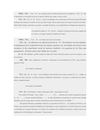 PRIM.·. VIG.·. .- Ven.·. M.·., no se puede cerrar la Cadena, falta uno de sus eslabones. El Q.·. H.·. que
lo representa, se encuentra cerca de su esposa. Solicito que venga y tome su sitio.
VEN.·. M.·..-Q.·. H.·. M.·. de Cer.·., servíos acompañar a los contrayentes a fín de que nuestra Hermana
conduzca elle misma a su marido al sitio que debe ocupar. Ella se dará cuenta así, de que la mujer de un FrancMasón debe siempre estimular a su esposo a cumplir fielmente y con regularidad sus obligaciones masónicas.
( Se ejecuta la orden y el M.·. de Cer.·. conduce a la esposa al sitio que ocupaba elle
y el vuelve a su lugar cerrando la Cadena de Unión.)
PRIM.·. VIG.·. .- Ven .·. M.·., la Cadena de Unión está cerrada.
VEN.·. M.·. .-Lo debemos a la esposa de nuestro Q.·. H.·. Recordemos con este ejemplo,

la importancia de la contribución que las mujeres aportan a las actividades de nuestros ritos
seculares, el alto significado moral de nuestros símbolos y la grandeza de los fines que
perseguimos. ¡Nuestra unión está sellada una vez más!
Q.·. H.·. M.·. de Cer.·., podéis romper la Cadena de Unión y llevad al esposo, cerca de su esposo, cerca
de su esposa.
QQ.·. HH.·. míos, separemos y tomemos el lugar que nos corresponde en el Tall.·. para continuar
nuestros TTrab.·.

(Se cumple lo ordenado)
VEN.·. M.·..-Q.·. H.·. Exp.·., servíos dirigiros hacia donde está el esposo, nuestro Q.·. H.·. y dadle, en
nombre de todos nosotros, un abrazo fraternal, pidiéndole transmitirlo a su esposa, en testimonio de nuestro
afecto y agradecimiento.

(Se cumple lo ordenado)
VEN.·. M.·..-(X) Señoras y señores, Hermana y HH.·. míos poneros en pie.
“En nombre de la Resp.·. Log.·. Simb.·.”……………..No…….declaro que la unión conyugal de nuestro
Q.·. H.·……….y nuestra querida Hermana …….., ha sido plenamente reconocida por nuestra Gran Familia
Masónica, que les otorga apoyo en toda circunstancia como lo hacen entre sí, los MMas.·.”
Mi querida Hermana, permitidme ofreceros en recuerdo de ésta Cer.·., esa canasta con Flores y con
Frutos, como testimonio alegórico de Belleza y Prosperidad en vuestro matrimonio. Las Flores tienen la Lozanía
y el Perfume de la gracia femenina. Los Frutos son emblema de la Madurez masculina. Ambos, han de ser
emblema de la Felicidad que os deseamos. Tomad asiento.

 