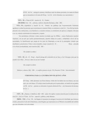 (El M.·. de Cer.·. entrega la canasta y distribuye entre las damas presentes, los ramos de flores
que se encuentran en la mesa del Hosp.·. La Col.·. de la Armonía, toca suavemente.)
VEN.·. M.·..-Tiene la Pal.·. nuestro Q.·. H.·. Orador.
ORADOR.-Ven.·. M.·., señoras y señores, Querida Hermana y QQ.·. HH.·.
VEN.·. M.·..-Agradezco a nuestro Q.·. H.·. Orador, las palabras que ha pronunciado. Asimismo
agradezco a todas las personas que no pertenecen a nuestra Orden, su asistencia a esta Cer.·. Con ella han hecho
presente a los contrayentes, a sus familiares y a nosotros mismos, su testimonios de aprecio y simpatía. Llévense
a su vez, nuestro sentimiento de estimación y respeto.
Nos permitimos informar a todos nuestros invitados que los MMas.·., nunca finalizamos nuestras
reuniones, sin un acto que realiza permanentemente, nuestros afanes de ayuda y solidaridad a favor de los
necesitados. La beneficencia que emana de los actos de filantropía, es una de la principales virtudes que
enseñamos y practicamos. Fieles a esta costumbre, ruego a nuestro Q.·. H.·.

Hosp.·., proceda

a la colecta acostumbrada, entre nuestros QQ.·. HH.·..

(Se cumple la orden.)
VEN.·. M.·.-Q.·. H.·. Hosp.·., haced entrega del contenido de ese Saco, a los Cónyuges, para que en
nombre de la Mas.·., lleven a cabo un acto de Caridad

(Se cumple la orden)
Señoras y señores, QQ.·. HH.·., os suplico poneros en pie. (X) ¡Nuestros TTrab.·. han terminado!

CEREMONIA PARA LA CELEBRACION DE QUINCE AÑOS
(El Temp.·. debe adornarse con flores blancas. Sobre del Ara habrá una rosa blanca, una rosa
roja y un velo blanco. El cortejo estará encabezado por la quinceañera, en medio de sus padres
y el M.·. de Cer.·., quienes se colocarán a la puerta abierta de Occ.·. en el momento de iniciarse
la Cer.·.)
VEN.·. M.·..-Damas y Caballeros, QQ.·. HH.·. todos. Os suplico vuestra atención para la realización de
esta Cer.·. (X) Los TTrab.·. de Ten.·. especial y pública, están abiertos.
PRIM.·. VIG.·..-Ven.·. M.·., ha llegado el momento de entregar el secreto de la fertilidad, que destruye
el mito y descorre el velo de la Naturaleza, a una Elegida, que representa en sí el Misterio insondable del eslabón
que une al hombre con la divinidad.

 
