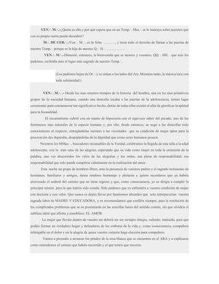 VEN.·. M.·..-¿Quién es ella y por qué espera que en un Temp.·. Mas.·. se le instruya sobre secretos que
con su propia razón puede descubrir?
M.·. DE CER.·..-Ven.·. M.·., es la Srita. ………., y tiene todo el derecho de llamar a las puertas de
nuestro Temp.·. porque es la hija de nuestro Q.·. H.·. ……………
VEN.·. M.·..-Démosle, entonces, la bienvenida que se merece y vosotros, QQ.·. HH.·. que sois los
padrinos, recibidla ante el lugar más sagrado de nuestro Temp.·.
(Los padrinos bajan de Or.·. y se sitúan a los lados del Ara. Mientras tanto, la música toca con
toda solemnidad.)
VEN.·. M.·. .- Desde los mas remotos tiempos de la historia del hombre, aún en los mas primitivos
grupos de la sociedad humana, cuando una doncella tocaba a las puertas de la adolescencia, tenían lugar
ceremonias para conmemorar tan significativo hecho, detrás de todas ellas existió el afán de glorificar la aptitud
para la fecundidad.
El oscurantismo cubrió con un manto de hipocresía con el equívoco sabor del pecado, uno de los
fenómenos mas naturales de la especie humana y, por ello, desde entonces, se negó a las doncellas todo
conocimiento al respecto, entregándolas inermes a las vicisitudes que su condición de mujer aptas para la
procreación des deparaba, despojándolas de la dignidad que como seres humanos poseen.
Nosotros los MMas.·., buscadores incansables de la Verdad, celebramos la llegada de esta niña a la edad
adolescente, con la más sana de las alegrías, esperando que su vida como mujer en toda la extensión de la
palabra, una vez descorridos los velos de las alegorías y los mitos, sea plena de responsabilidad, esa
responsabilidad que solo puede cumplirse cabalmente en la realización del amor.
Esta noche un grupo de hombres libres, ante la presencia de vuestros padres y el sagrado testimonio de
hermanos, familiares y amigos, desea rendiros homenaje y pleitesía y quiere recordaros que ya habéis
atravesado el umbral del camino que no tiene regreso y que, como consecuencia, ya os dirigís a cumplir la
principal misión para la que habéis sido creada. Sólo pedimos que os enfrentéis a vuestra condición de mujer
con decisión y con valor. Que nunca os dejéis llevar por fanatismos absurdos que solo entorpecerían vuestra
sagrada labor de MADRE Y EDUCADORA, y os recomendamos que confiéis siempre, para la resolución de
los complicados problemas que se os presentarán en las sencillas bases del sentido común, sin que olvidéis el
sublime ideal que afirma y ennoblece: EL AMOR.
La mujer que lleváis dentro de vuestro ser deberá ser ser siempre íntegra, valiente, instruida, para que
podáis formar un verdadero hogar y defenderos de los embates de la vida y, como consecuencia, compañera
infatigable en el dolor y en la alegría de quien vuestro corazón haga elección para compañero.
Vamos a proceder a arrancar los pétalos de la rosa blanca que se encuentra en el ARA y a explicaros
como entendemos el camino que habéis recorrido y el que tenéis que recorrer.

 