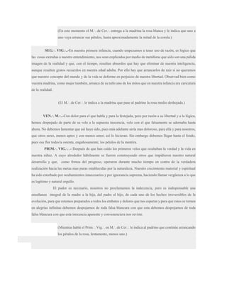 (En este momento el M.·. de Cer.·. entrega a la madrina la rosa blanca y le indica que uno a
uno vaya arrancar sus pétalos, hasta aproximadamente la mitad de la corola.)
SEG.·. VIG.·..-En nuestra primera infancia, cuando empezamos a tener uso de razón, es lógico que
las cosas extrañas a nuestro entendimiento, nos sean explicadas por medio de metáforas que sólo son una pálida
imagen de la realidad y que, con el tiempo, resultan absurdos que hay que eliminar de nuestra inteligencia,
aunque resulten gratos recuerdos en nuestra edad adulta. Por ello hay que arrancarlos de raíz si no queremos
que nuestro concepto del mundo y de la vida se deforme en perjuicio de nuestra libertad. Observad bien como
vuestra madrina, como mujer también, arranca de su tallo uno de los mitos que en nuestra infancia era caricatura
de la realidad.
(El M.·. de Cer.·. le indica a la madrina que pase al padrino la rosa medio deshojada.)
VEN.·. M.·..-Con dolor para el que habla y para la festejada, pero por razón a su libertad y a la lógica,
hemos despojado de parte de su velo a la supuesta inocencia, velo con el que falsamente se adornaba hasta
ahora. No debemos lamentar que así haya sido, pues más adelante sería mas doloroso, para ella y para nosotros,
que otros seres, menos aptos y con menos amor, así lo hicieran. Sin embargo debemos llegar hasta el fondo,
pues esa flor todavía ostenta, engañosamente, los pétalos de la mentira.
PRIM.·. VIG.·. .- Después de que han caído los primeros velos que ocultaban la verdad y la vida en
nuestra niñez. A cuyo alrededor hábilmente se fueron construyendo otros que impidieron nuestro natural
desarrollo y que, como frenos del progreso, operaron durante mucho tiempo en contra de la verdadera
realización hacia las metas mas puras establecidas por la naturaleza. Nuestro crecimiento material y espiritual
ha sido estorbado por ocultamientos innecesarios y por ignorancia suprema, haciendo llamar vergüenza a lo que
es legítimo y natural orgullo.
El pudor es necesario, nosotros no proclamamos la indecencia, pero es indispensable una
enseñanza integral de la madre a la hija, del padre al hijo, de cada uno de los hechos irreversibles de la
evolución, para que estemos preparados a todos los embates y dolores que nos esperan y para que estos se tornen
en alegrías infinitas debemos despojarnos de toda falsa blancura con que esta debemos despojarnos de toda
falsa blancura con que esta inocencia aparente y convenenciera nos reviste.
(Mientras hable el Prim.·. Vig.·. en M.·. de Cer.·. le indica al padrino que continúe arrancando
los pétalos de la rosa, lentamente, menos uno.)

 