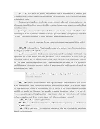 VEN.·. M.·. .- Ya casi ha sido revelada la verdad y sólo queda un pétalo en la flor de la mentira, pero
el deberá ser arrancado por la combinación de la razón y la fuerza de voluntad, a efecto de dejar al descubierto
la plenitud de la verdad.
Hay cosas que sólo podemos descubrir por nosotros mismos y nadie puede ayudarnos a hacerlo y que
sólo nuestra voluntad de ser libres, buenos, y decididos a practicar el amor en todas las acepciones de la palabra,
pueda descubrirnos.
Queda un pétalo blanco en esa flor casi desnuda. Sólo vos, gentil doncella, tenéis la facultad de desnudarla
totalmente y ver en toda su plenitud la conformación del cáliz que estaba cubierto por los pétalos que adornaban.
Decidme, ¿ tenéis miedo de descubrir la fealdad que soporta la belleza mas resplandeciente?

(El padrino le entrega una flor, una vez que contesta, para que arranque el último pétalo.)
VEN.·. M.·..-¡Gloria al Eterno Principio creador, porque se ha repetido el maravilloso acontecimiento
de la llegada de UNA NUEVA MUJER a la vida!
Q.·. H.·. …………, sois vos el indicado para prender en el pecho de vuestra hija el símbolo de la vida,
representado por el color primario más fuerte del espectro y que a la vez recuerda el suceso cíclico que
manifiesta la ovulación. Sed vos partícipe originador de la vida de esta joven, quien le entregue esa simbólica
flor y vos señora, madre de esta gentil quinceañera, cubrid esa rosa con el velo blanco, que ya no representa la
estéril blancura de la ignorancia, sino que es símbolo de la pureza que debe presidir todos y cada uno de sus
sentimientos de mujer madre.
(El M.·. de Cer.·. entrega la flor y el velo, para que el padre prenda la flor roja y la madre la
cubra con el velo blanco.)
VEN.·. M.·..-En toda Institución humana existe la posibilidad de la falta circunstancial de los titulares
de una responsabilidad. Es por eso que la precisión más elemental aconseja obligar a otras personas a suplir,
con toda la dimensión original, la responsabilidad moral y material de los primeros: esa es la obligación
ineludible de aquellos que libremente han aceptado la posición de padrinos. Señora ……y vos, Q.·.
H.·……….,¿aceptáis y prometéis suplir espiritual y materialmente, y hasta que vuestras fuerzas os lo permitan,
los lugares de padre y madre de esta joven, si alguna vez le faltare consejo, guía y sustento?
LOS PADRINOS.-Sí aceptamos y prometemos.
VEN.·. M.·..-Si así lo hiciéreis vuestra conciencia y la Humanidad os los premien y si no os lo demanden.
TODOS.-Así sea.
VEN.·. M.·..-¡Mujer y flor! Flor y mujer que, blancas o de color, son los receptáculos maravillosos
donde la vida de reproduce.

 