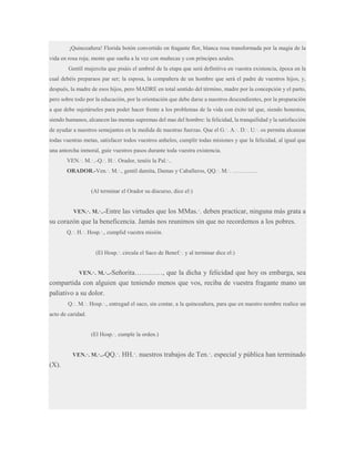 ¡Quinceañera! Florida botón convertido en fragante flor, blanca rosa transformada por la magia de la
vida en rosa roja; mente que sueña a la vez con muñecas y con príncipes azules.
Gentil mujercita que pisáis el umbral de la etapa que será definitiva en vuestra existencia, época en la
cual debéis preparaos par ser; la esposa, la compañera de un hombre que será el padre de vuestros hijos, y,
después, la madre de esos hijos, pero MADRE en total sentido del término, madre por la concepción y el parto,
pero sobre todo por la educación, por la orientación que debe darse a nuestros descendientes, por la preparación
a que debe sujetárseles para poder hacer frente a los problemas de la vida con éxito tal que, siendo honestos,
siendo humanos, alcancen las mentas supremas del mas del hombre: la felicidad, la tranquilidad y la satisfacción
de ayudar a nuestros semejantes en la medida de nuestras fuerzas. Que el G.·. A.·. D.·. U.·. os permita alcanzar
todas vuestras metas, satisfacer todos vuestros anhelos, cumplir todas misiones y que la felicidad, al igual que
una antorcha inmoral, guíe vuestros pasos durante toda vuestra existencia.
VEN.·. M.·..-Q.·. H.·. Orador, tenéis la Pal.·..
ORADOR.-Ven.·. M.·., gentil damita, Damas y Caballeros, QQ.·. M.·. ………….

(Al terminar el Orador su discurso, dice el:)

las virtudes que los MMas.·. deben practicar, ninguna más grata a
su corazón que la beneficencia. Jamás nos reunimos sin que no recordemos a los pobres.
VEN.·. M.·..-Entre

Q.·. H.·. Hosp.·., cumplid vuestra misión.
(El Hosp.·. circula el Saco de Benef.·. y al terminar dice el:)
VEN.·. M.·..-Señorita…………,

que la dicha y felicidad que hoy os embarga, sea
compartida con alguien que teniendo menos que vos, reciba de vuestra fragante mano un
paliativo a su dolor.
Q.·. M.·. Hosp.·., entregad el saco, sin contar, a la quinceañera, para que en nuestro nombre realice un
acto de caridad.
(El Hosp.·. cumple la orden.)
VEN.·. M.·..-QQ.·. HH.·.

(X).

nuestros trabajos de Ten.·. especial y pública han terminado

 