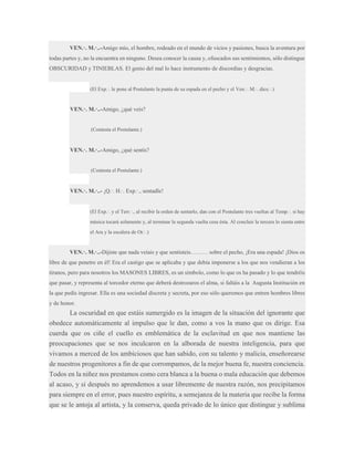 VEN.·. M.·..-Amigo mío, el hombre, rodeado en el mundo de vicios y pasiones, busca la aventura por
todas partes y, no la encuentra en ninguno. Desea conocer la causa y, ofuscados sus sentimientos, sólo distingue
OBSCURIDAD y TINIEBLAS. El genio del mal lo hace instrumento de discordias y desgracias.

(El Exp.·. le pone al Postulante la punta de su espada en el pecho y el Ven.·. M.·. dice.·.)

VEN.·. M.·..-Amigo, ¿qué veis?

(Contesta el Postulante.)

VEN.·. M.·..-Amigo, ¿qué sentís?

(Contesta el Postulante.)

VEN.·. M.·..- ¡Q.·. H.·. Exp.·., sentadle!

(El Exp.·. y el Terr.·., al recibir la orden de sentarlo, dan con el Postulante tres vueltas al Temp.·. si hay
música tocará solamente y, al terminar la segunda vuelta cesa ésta. Al concluir la tercera lo sienta entre
el Ara y la escalera de Or.·.)

VEN.·. M.·..-Dijiste que nada veíais y que sentisteis……… sobre el pecho, ¡Era una espada! ¡Dios os
libre de que penetre en él! Era el castigo que se aplicaba y que debía imponerse a los que nos vendieran a los
tiranos, pero para nosotros los MASONES LIBRES, es un símbolo, como lo que os ha pasado y lo que tendréis
que pasar, y representa al torcedor eterno que deberá destrozaros el alma, si faltáis a la Augusta Institución en
la que pedís ingresar. Ella es una sociedad discreta y secreta, por eso sólo queremos que entren hombres libres
y de honor.

La oscuridad en que estáis sumergido es la imagen de la situación del ignorante que
obedece automáticamente al impulso que le dan, como a vos la mano que os dirige. Esa
cuerda que os ciñe el cuello es emblemática de la esclavitud en que nos mantiene las
preocupaciones que se nos inculcaron en la alborada de nuestra inteligencia, para que
vivamos a merced de los ambiciosos que han sabido, con su talento y malicia, enseñorearse
de nuestros progenitores a fin de que corrompamos, de la mejor buena fe, nuestra conciencia.
Todos en la niñez nos prestamos como cera blanca a la buena o mala educación que debemos
al acaso, y si después no aprendemos a usar libremente de nuestra razón, nos precipitamos
para siempre en el error, pues nuestro espíritu, a semejanza de la materia que recibe la forma
que se le antoja al artista, y la conserva, queda privado de lo único que distingue y sublima

 