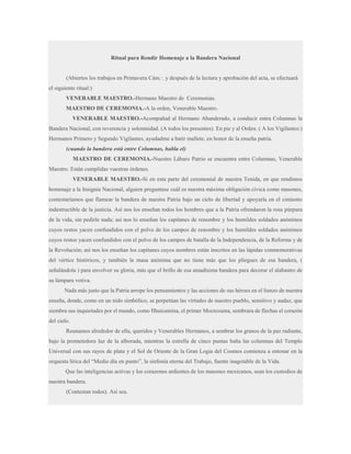 Ritual para Rendir Homenaje a la Bandera Nacional
(Abiertos los trabajos en Primavera Cám.·. y después de la lectura y aprobación del acta, se efectuará
el siguiente ritual:)
VENERABLE MAESTRO.-Hermano Maestro de Ceremonias.
MAESTRO DE CEREMONIA.-A la orden, Venerable Maestro.
VENERABLE MAESTRO.-Acompañad al Hermano Abanderado, a conducir entra Columnas la
Bandera Nacional, con reverencia y solemnidad. (A todos los presentes). En pie y al Orden. ( A los Vigilantes:)
Hermanos Primero y Segundo Vigilantes, ayudadme a batir mallete, en honor de la enseña patria.
(cuando la bandera está entre Columnas, habla el)
MAESTRO DE CEREMONIA.-Nuestro Lábaro Patrio se encuentra entre Columnas, Venerable
Maestro. Están cumplidas vuestras órdenes.
VENERABLE MAESTRO.-Si en esta parte del ceremonial de nuestra Tenida, en que rendimos
homenaje a la Insignia Nacional, alguien preguntase cuál es nuestra máxima obligación cívica como masones,
contestaríamos que flamear la bandera de nuestra Patria bajo un cielo de libertad y apoyarla en el cimiento
indestructible de la justicia. Así nos los enseñan todos los hombres que a la Patria ofrendaron la rosa púrpura
de la vida, sin pedirle nada; así nos lo enseñan los capitanes de renombre y los humildes soldados anónimos
cuyos restos yacen confundidos con el polvo de los campos de renombre y los humildes soldados anónimos
cuyos restos yacen confundidos con el polvo de los campos de batalla de la Independencia, de la Reforma y de
la Revolución; así nos los enseñan los capitanes cuyos nombres están inscritos en las lápidas conmemorativas
del vértice históricos, y también la masa anónima que no tiene más que los pliegues de esa bandera, (
señalándola ) para envolver su gloria, más que el brillo de esa amadísima bandera para decorar el alabastro de
su lámpara votiva.
Nada más justo que la Patria arrope los pensamientos y las acciones de sus héroes en el lienzo de nuestra
enseña, donde, como en un nido simbólico, se perpetúan las virtudes de nuestro pueblo, sensitivo y audaz, que
siembra sus inquietudes por el mundo, como Ilhuicamina, el primer Moctezuma, sembrara de flechas el corazón
del cielo.
Reunamos alrededor de ella, queridos y Venerables Hermanos, a sembrar los granos de la paz radiante,
bajo la prometedora luz de la alborada, mientras la estrella de cinco puntas baña las columnas del Templo
Universal con sus rayos de plata y el Sol de Oriente de la Gran Logia del Cosmos comienza a entonar en la
orquesta lírica del “Medio día en punto”, la sinfonía eterna del Trabajo, fuente inagotable de la Vida.
Que las inteligencias activas y los corazones ardientes de los masones mexicanos, sean los custodios de
nuestra bandera.
(Contestan todos). Así sea.

 
