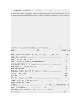 VENERABLE MAESTRO.-Hermanos Abanderado y Maestro de Ceremonia, conducid nuestra bandera
al Oriente, para honrarla esta noche con la misma devoción y amor con que hemos honrado siempre, aquí y en
el mundo profano, y vosotros, Hermanos Primero y Segundo Vigilantes, ayudadme a batir mallete. (Se ejecuta).

APERTURA Y CLAUSURA DE LOS TTRAB.·. DE AP.·. DE MAS.·……….

3

CER.·.
DE
INICIACION
…………………………………………………………………………
17
CER.·. DE CONSAGRACION DE GARANTES DE PAZ Y AMISTAD …….
41
CER.·. DE AFILICION…………………………………………………………
44
CER.·. DE REGULARIZACION………………………………………………
47
CER.·. DE CONSAGRACION DE PAST-MASTER………………………….
50
INSTRUCTIVO DEL AP.·. DE MAS.·…………………………………………
54
DISTRIBUCION DE UN LOCAL MAS.·………………………………………
64
HONORES MMAS.·……………………………………………………………
72
DEBERES DE LOS DDIG.·. Y OFF.·. DE UNA LOG.·……………………….
74
SSIMB.·. ESOTERICOS………………………………………………………..
84
LAND MARKS…………………………………………………………………
89
CODIGO MORAL MASONICO………………………………………………
91
MANDAMIENTOS DE LA MASONERIA……………………………………
92
MANDAMIENTOS DE LOS
SABIOS………………………………………..
93 INSTALACION DE DDIG.·. Y
OFF.·. DE UNA LOG.·………………………
95
CER.·. PARA LA CELEBRACION DEL SOLSTICIO DE VERANO O DE

INVIERNO……………………………………………………………………..

108

 