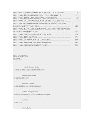 CER.·. DEL FUEGO NUEVO EN EL SOLSTICIO DE INVIERNO…………
CER.·. PARA TENIDA FUNEBRE (EN LOCAL MASONICO)…………….
CER.·. PARA TENIDA FUNEBRE (PARATE PUBLICA)…………………..
CER.·. PARA LA CONSAGRACION DE UN ESTANDARTE MAS.·………
CER.·. PARA LA CONSAGRACION DE PIEDRA FUNDAMENTAL
PARA UN NUEVO TEMP.·. MAS.·. …………………………………………
CER.·. PARA LA INAGURACION, CONSAGRACION Y DEDICACION
DE UN NUEVO TEMP.·. MAS.·. …………………………………………….
CER.·. PARA DECONSAGRAR UN TEMP MAS.·. …………………………
CER.·. PARA TEN.·. BLANCA ………………………………………………
CER.·. PARA LA ADOPCION DE LUVETONES …………………………..
CER.·. PARA RECONOCIMIENTO CONYUGAL ………………………….
CER.·. PARA CELEBRACION DE XV AÑOS………………………………

PUBLICACIONES
HERBASA

Adolfo Terrones Benítez
1.-“LOS 33 TEMAS DEL APRENDIZ MASON”

Melina Pirrone Traina
2.-“EL PRIMER PASO”

Leobardo P. Castro.
3.-“EL SECRETO DEL PRIMER GRADO”

Antonio Rodríguez Farias
4.-“LAS CIEN PREGUNTAS DEL APRENDIZ MASON”

Anónimo
5.-“EL ARA”

Juan L. Paliza

119
125
132
137
143
147
158
171
174
191
206

 