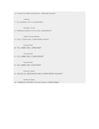 6.-“LO QUE NO DEBE IGNORAR EL APRENDIZ MASON”

Anónimo
7.-“EL NUMERO 3 EN LA MASONERIA”

Humberto Acosta
8.-“NORMAS INSTRUCTIVAS PARA APRENDICES”

Adolfo Terrones Benítez
9.-“LOS 21 TEMAS DEL COMPAÑERO MASON”

Oswald Wirth

10.-“EL LIBRO DEL APRENDIZ”
Oswald Wirth

11.-“EL LIBRO DEL COMPAÑERO”
Oswald Wirth

12.-“EL LIBRO DEL MAESTRO”
Humberto Santos

13.-“MANUAL ORTODOXO DEL COMPAÑERO MASON”
Humberto Santos

14.-“NORMAS INSTRUCTIVAS PARA COMPAÑERO”

 