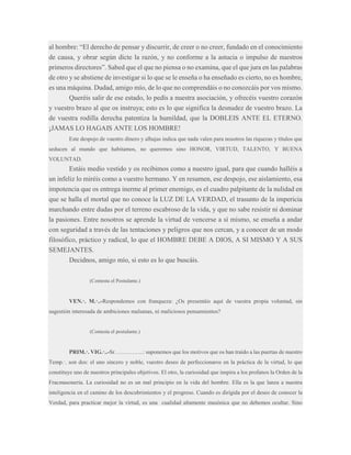 al hombre: “El derecho de pensar y discurrir, de creer o no creer, fundado en el conocimiento
de causa, y obrar según dicte la razón, y no conforme a la astucia o impulso de nuestros
primeros directores”. Sabed que el que no piensa o no examina, que el que jura en las palabras
de otro y se abstiene de investigar si lo que se le enseña o ha enseñado es cierto, no es hombre,
es una máquina. Dudad, amigo mío, de lo que no comprendáis o no conozcáis por vos mismo.
Queréis salir de ese estado, lo pedís a nuestra asociación, y ofrecéis vuestro corazón
y vuestro brazo al que os instruya; esto es lo que significa la desnudez de vuestro brazo. La
de vuestra rodilla derecha patentiza la humildad, que la DOBLEIS ANTE EL ETERNO.
¡JAMAS LO HAGAIS ANTE LOS HOMBRE!
Este despojo de vuestro dinero y alhajas indica que nada valen para nosotros las riquezas y títulos que
seducen al mundo que habitamos, no queremos sino HONOR, VIRTUD, TALENTO, Y BUENA
VOLUNTAD.

Estáis medio vestido y os recibimos como a nuestro igual, para que cuando halléis a
un infeliz lo miréis como a vuestro hermano. Y en resumen, ese despojo, ese aislamiento, esa
impotencia que os entrega inerme al primer enemigo, es el cuadro palpitante de la nulidad en
que se halla el mortal que no conoce la LUZ DE LA VERDAD, el trasunto de la impericia
marchando entre dudas por el terreno escabroso de la vida, y que no sabe resistir ni dominar
la pasiones. Entre nosotros se aprende la virtud de vencerse a sí mismo, se enseña a andar
con seguridad a través de las tentaciones y peligros que nos cercan, y a conocer de un modo
filosófico, práctico y radical, lo que el HOMBRE DEBE A DIOS, A SI MISMO Y A SUS
SEMEJANTES.
Decidnos, amigo mío, si esto es lo que buscáis.
(Contesta el Postulante.)

VEN.·. M.·..-Respondemos con franqueza: ¿Os presentáis aquí de vuestra propia voluntad, sin
sugestión interesada de ambiciones malsanas, ni maliciosos pensamientos?

(Contesta el postulante.)

PRIM.·. VIG.·..-Sr. …………..: suponemos que los motivos que os han traído a las puertas de nuestro
Temp.·. son dos: el uno sincero y noble, vuestro deseo de perfeccionaros en la práctica de la virtud, lo que
constituye uno de nuestros principales objetivos. El otro, la curiosidad que inspira a los profanos la Orden de la
Fracmasonería. La curiosidad no es un mal principio en la vida del hombre. Ella es la que lanza a nuestra
inteligencia en el camino de los descubrimientos y el progreso. Cuando es dirigida por el deseo de conocer la
Verdad, para practicar mejor la virtud, es una cualidad altamente masónica que no debemos ocultar. Sino

 