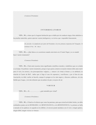 (Contesta el Postulante)

INTERROGATORIO
VEN.·. M.·..-Antes que la Augusta Institución que os habla por mi conducto tenga a bien admitiros a
las pruebas materiales, quiere apreciar vuestra inteligencia y os invita a que respondáis francamente.

(Se procede a la ampliación por parte del Postulante a las tres primeras respuestas del Triangular. Al
terminar el Ven.·. M.·. dice:)

VEN.·. M.·..- ¿Qué ideas se os ocurrieron cuando estuvisteis en el Cuarto Negro y se os mandó
hacer vuestro testamento?

(Contesta el Postulante)

VEN.·. M.·..-Todo entre nosotros tiene significados científicos morales y simbólicos que se os darán
a su tiempo. Os pedimos vuestro testamento, porque el que quiera contarse en nuestro número debe antes morir
para el vicio, los errores y las preocupaciones vulgares, y renacer a la virtud, al honor y a la sabiduría; en
relación al Cuarto de Refl.·. indica que si llega el caso de exponerse y sacrificarse y por el bien de esta
Asociación, no debe vacilar en hacerlo, aunque lo pongan en los más negros y obscuros calabozos, sin otra
bebida que el agua, y sin más alimento que un pedazo de pan y un poco de sal.

VIRTUD
VEN.·. M.·..- Sr. ……………….,¿qué entendéis por virtud?

(Contesta el Postulante.)

VEN.·. M.·..-Virtud es el esfuerzo que vence las pasiones, para que exista ha de haber lucha y no debe
confundirse jamás con la HONRADEZ, LA BENEVOLENCIA, ni la BENEFICIENCIA. La primera se halla
a menudo en los apáticos; la segunda en los débiles y la tercera puede maridarse con el vicio y ningún apático,
ningún débil, ningún vicioso es virtuoso.

 