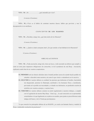 VEN.·. M.·..-Sr. ………………..¿qué entendéis por vicio?

(Contesta el Postulante)

VEN.·. M.·..-Vicio es el hábito de contentar nuestros deseos, hábito que pervierte y trae la
desesperación si no satisfacen.

C O N C E P T O DE LOS MASONES
VEN.·. M.·..-Decidme, amigo mío, ¿qué idea tenéis de los Masones?

(Contesta el Postulante.)

VEN.·. M.·..- ¿Quién os dado semejante idea? ¿En qué sentido os han hablado de la Masonería?

(Contesta el Postulante.)

OBLIGACIONES
VEN.·. M.·..-Toda asociación, amigo mío, tiene sus leyes, y todo asociado sus deberes que cumplir; y
como no sería justo imponeros obligaciones sin conocerlas, es de la prudencia de esta Resp.·. Asociación,
explicaros cuales han de ser vuestros compromisos.

EL PRIMERO será un silencio absoluto ante el mundo profano acerca de cuando hayáis podido oír,
entender o descubrir entre nosotros, así como lo que viereis o entendiereis en lo sucesivo.
EL SEGUNDO de vuestros deberes es combatir las pasiones que deshonran al hombre, haciéndolo
tan desgraciado, practicar la filantropía, auxiliando a los hermanos física y moralmente,
previendo en lo posible sus necesidades y evitando sus infortunios, no perdiendo ocasión de
asistirlos con vuestros consejos y vuestras luces.
EL TERCERO de vuestros deberes consiste en asistir regularmente a nuestros trabajos, y cumplir
con la Legislación de nuestra Muy Resp.·. Gran Log.·., la cual conoceréis en su oportunidad,
sometiéndose a lo que legalmente se os pida en su nombre, pues jamás os prescribiremos nada
indigno del honor y de la Virtud que proclamamos.

Ya que conocéis los principales deberes de un MASON, ¿os creéis con bastante fuerza y tendréis la
firme e inalterable resolución de practicaros?

 