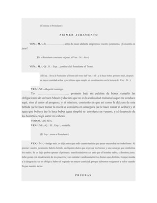 (Contesta el Postulante)

PRIMER

JURAMENTO

VEN.·. M.·..-Sr. ………………., antes de pasar adelante exigiremos vuestro juramento, ¿Consentís en
jurar?

(Si el Postulante conciente en jurar, el Ven.·. M.·. dice:)
VEN.·. M.·..-Q.·. H.·. Exp.·., conducid al Postulante al Trono.

(El Exp.·. lleva al Postulante al frente del trono del Ven.·. M.·. y le hace beber, primero miel, después
en mayor cantidad acíbar y por último agua simple, en coordinación con la lectura del Ven.·. M.·.)

VEN.·. M.·..-Repetid conmigo.

Yo ………………………… prometo bajo mi palabra de honor cumplir las
obligaciones de un buen Masón y declaro que no es la curiosidad malsana la que me conduce
aquí, sino el amor al progreso, y si mintiere, consiento en que así como la dulzura de esta
bebida (se le hace tomar la miel) se convierta en amargura (se le hace tomar el acíbar) y el
agua que bebiere (se le hace beber agua simple) se convierta en veneno, y el desprecio de
los hombres caiga sobre mi cabeza.
TODOS.- ASI SEA.
VEN.·. M.·..-Q.·. H.·. Exp.·., sentadle.
(El Exp.·. sienta al Postulante.)

VEN.·. M.·..-Amigo mío, os dije antes que todo cuanto teníais que pasar encerraba su simbolismo. Al
prestar vuestro juramento habéis bebido un líquido dulce que expresa los bienes y uno amargo que simboliza
los males. Se os dejó probar apenas el primero, manifestándoos con esto que el hombre sabio, el hombre justo,
debe gozar con moderación de los placeres y no ostentar vanidosamente los bienes que disfruta, porque insulta
a la desgracia y se os obligó a beber el segundo en mayor cantidad, porque debemos resignaros a sufrir cuando
llegue nuestro turno.

PRUEBAS

 