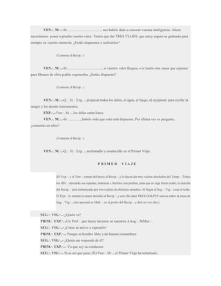VEN.·. M.·..-Sr. ………………………, nos habéis dado a conocer vuestra inteligencia. Ahora
necesitamos poner a prueba vuestro valor. Tenéis que dar TRES VIAJES, que estoy seguro se grabarán para
siempre en vuestra memoria. ¿Estáis dispuestos a realizarlos?
(Contesta el Recip.·.)

VEN.·. M.·..-Sr. ………………………., si vuestro valor flaquea, o si tenéis otra causa que exponer
para libraros de ellos podéis exponerlas. ¿Estáis dispuesto?
(Contesta el Recip.·.)

VEN.·. M.·..-Q.·. H.·. Exp.·., preparad todos los útiles, el agua, el fuego, el recipiente para recibir la
sangre y los demás instrumentos.
EXP.·..-Ven.·. M.·., los útiles están listos.
VEN.·. M.·..-Sr. ………., habéis oído que todo está dispuesto. Por última vez os pregunto,
¿consentís en ellos?
(Contesta el Recip.·.)

VEN.·. M.·..-Q.·. H.·. Exp.·., arrebatadlo y conducidlo en el Primer Viaje.

PRIMER

VIAJE

(El Exp.·. y el Terr.·. toman del brazo al Recip.·. y le hacen dar tres vueltas alrededor del Temp.·. Todos
los HH.·. chocarán sus espadas, matracas y barriles con piedras, para que se oiga fuerte ruido, la marcha
del Recip.·. será embarazada por tres cojines de distintos tamaños. Al llegar al Seg.·. Vig.·. cesa el ruido.
El Exp.·. le tomará la mano derecha al Recip.·. y con ello dará TRES GOLPES suaves sobre la mesa de
Seg.·. Vig.·., éste apoyará su Mall.·. en el pecho del Recip.·. y dirá en voz alta:)

SEG.·. VIG.·..- ¿Quién va?
PRIM.·. EXP.·..-Un Prof.·. que desea iniciarse en nuestros AAug.·. MMist.·..
SEG.·. VIG.·..- ¿Cómo se atreve a esperarlo?
PRIM.·. EXP.·..- Porque es hombre libre y de buenas costumbres.
SEG.·. VIG.·..- ¿Quién me responde de él?
PRIM.·. EXP.·..- Yo que soy su conductor.
SEG.·. VIG.·..- Si es así que pase; (X) Ven.·. M.·., el Primer Viaje ha terminado.

 