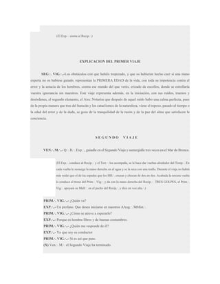 (El Exp.·. sienta al Recip.·.)

EXPLICACION DEL PRIMER VIAJE
SEG.·. VIG.·..-Los obstáculos con que habéis tropezado, y que os hubieran hecho caer si una mano
experta no os hubiese guiado, representan la PRIMERA EDAD de la vida, con toda su impotencia contra el
error y la astucia de los hombres, contra ese mundo del que venís, erizado de escollos, donde se estrellaría
vuestra ignorancia sin maestros. Este viaje representa además, en la iniciación, con sus ruidos, truenos y
desórdenes, el segundo elemento, el Aire. Notarías que después de aquel ruido hubo una calma perfecta, pues
de la propia manera que tras del huracán y los cataclismos de la naturaleza, viene el reposo, pasado el tiempo o
la edad del error y de la duda, se goza de la tranquilidad de la razón y de la paz del alma que satisfacen la
conciencia.

SEGUNDO

VIAJE

VEN.·. M.·..- Q.·. H.·. Exp.·., guiadle en el Segundo Viaje y sumergidle tres veces en el Mar de Bronce.

(El Exp.·. conduce al Recip.·. y el Terr.·. los acompaña, se le hace dar vueltas alrededor del Temp.·. En
cada vuelta le sumerge la mano derecha en el agua y se la seca con una toalla. Durante el viaje no habrá
más ruido que el de las espadas que los HH.·. cruzan y chocan de dos en dos. Acabada la tercera vuelta
lo conduce al trono del Prim.·. Vig.·. y da con la mano derecha del Recip.·. TRES GOLPES, el Prim.·.
Vig.·. apoyará su Mall.·. en el pecho del Recip.·. y dice en voz alta.·.)

PRIM.·. VIG.·..- ¿Quién va?
EXP.·..- Un profano. Que desea iniciarse en nuestros AAug.·. MMist.·.
PRIM.·. VIG.·..- ¿Cómo se atreve a esperarlo?
EXP.·..- Porque es hombre libres y de buenas costumbres.
PRIM.·. VIG.·..- ¿Quién me responde de él?
EXP.·..- Yo que soy su conductor
PRIM.·. VIG.·..- Si es así que pase.
(X) Ven.·. M.·. el Segundo Viaje ha terminado.

 