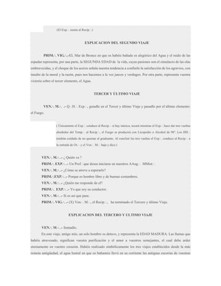 (El Exp.·. sienta al Recip.·.)

EXPLICACION DEL SEGUNDO VIAJE
PRIM.·. VIG.·..-EL Mar de Bronce en que os habéis bañado es alegórico del Agua y el ruido de las
espadas representa, por una parte, la SEGUNDA EDAD de la vida, cuyas pasiones son el simulacro de las olas
embravecidas, y el choque de los aceros señala nuestra tendencia a confiarle la satisfacción de los agravios, con
insulto de la moral y la razón, pues nos hacemos a la vez jueces y verdugos. Por otra parte, representa vuestra
victoria sobre el tercer elemento, el Agua.

TERCER Y ÚLTIMO VIAJE
VEN.·. M.·. .- Q.·.H.·. Exp.·., guiadle en el Tercer y último Viaje y pasadlo por el último elemento:
el Fuego.

( Únicamente el Exp.·. conduce al Recip.·. si hay música, tocará mientras el Exp.·. hace dar tres vueltas
alrededor del Temp.·. al Recip.·., el Fuego se producirá con Licopodio o Alcohol de 96º. Los HH.·.
tendrán cuidado de no quemar al graduante. Al concluir las tres vueltas el Exp.·. conduce al Recip.·. a
la entrada de Or.·. y el Ven.·. M.·. baja y dice:)

VEN.·. M.·. .- ¿ Quién va ?
PRIM.·. EXP.·. .- Un Prof.·.que desea iniciarse en nuestros AAug.·. MMist.·.
VEN.·. M.·. .- ¿Cómo se atreve a esperarlo?
PRIM.·.EXP.·. .- Porque es hombre libre y de buenas costumbres.
VEN.·. M.·. .- ¿Quién me responde de el?
PRIM.·. EXP.·. .- Yo que soy su conductor.
VEN.·. M.·. .- Si es así que pase.
PRIM.·. VIG.·. .- (X) Ven.·. M.·., el Recip.·., ha terminado el Tercero y último Viaje.

EXPLICACION DEL TERCERO Y ULTIMO VIAJE
VEN.·. M.·. .- Sentadlo.
En este viaje, amigo mío, un solo hombre os detuvo, y representa la EDAD MADURA. Las llamas que
habéis atravesado, significan vuestra purificación y el amor a vuestros semejantes, el cual debe arder
eternamente en vuestro corazón. Habéis realizado simbólicamente los tres viajes establecidos desde la más
remota antigüedad, el agua lustral en que os bañasteis llevó en su corriente las antiguas escorias de vuestras

 