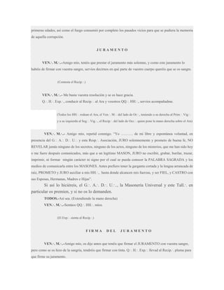 primeras edades, así como el fuego consumió por completo los pasados vicios para que se pudiera la memoria
de aquella corrupción.

JURAMENTO
VEN.·. M.·..-Amigo mío, tenéis que prestar el juramento más solemne, y como este juramento lo
habéis de firmar con vuestra sangre, servíos decirnos en qué parte de vuestro cuerpo queréis que se os sangre.
(Contesta el Recip.·.)

VEN.·. M.·..- Me basta vuestra resolución y se os hace gracia.
Q.·. H.·. Exp.·., conducir al Recip.·. al Ara y vosotros QQ.·. HH.·., servíos acompañadme.

(Todos los HH.·. rodean el Ara, el Ven.·. M.·. del lado de Or.·., teniendo a su derecha al Prim.·. Vig.·.
y a su izquierda al Seg.·. Vig.·., el Recip.·. del lado de Occ.·. quien pone la mano derecha sobre el Ara)

VEN.·. M.·..- Amigo mío, repetid conmigo. “Yo ………. de mi libre y espontánea voluntad, en
presencia del G.·. A.·. D.·. U.·. y esta Resp.·. Asociación, JURO solemnemente y prometo de buena fe, NO
REVELAR jamás ninguno de los secretos, ninguno de los actos, ninguno de los misterios, que me han sido hoy
o me fuere después comunicados, más que a un legítimo MASON, JURO no escribir, grabar, burilar, trazar,
imprimir, ni formar ningún carácter ni signo por el cual se pueda conocer la PALABRA SAGRADA y los
medios de comunicarla entre los MASONES. Antes prefiero tener la garganta cortada y la lengua arrancada de
raíz, PROMETO y JURO auxiliar a mis HH.·., hasta donde alcancen mis fuerzas, y ser FIEL, y CASTRO con
sus Esposas, Hermanas, Madres e Hijas”.

Si así lo hiciéreis, el G.·. A.·. D.·. U.·.., la Masonería Universal y este Tall.·. en
particular os premien, y si no os lo demanden.
TODOS.-Así sea. (Extendiendo la mano derecha)
VEN.·. M.·..-Sentáos QQ.·. HH.·. míos.
(El Exp.·. sienta al Recip.·.)

FIRMA

DEL

JURAMENTO

VEN.·. M.·..-Amigo mío, os dije antes que tenéis que firmar el JURAMENTO con vuestra sangre,
pero como se os hizo de la sangría, tendréis que firmar con tinta. Q.·. H.·. Exp.·. llevad al Recip.·. pluma para
que firme su juramento.

 