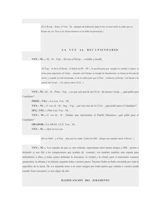 (Si el Recip.·. firma, el Ven.·. M.·. después de habérsele dado la luz, le hace notar lo malo que es
firmar sin ver. Pero si no firma entonces se le alaba su presencia.)

LA

LUZ

AL

REC I PIENDARIO

VEN.·. M.·..- Q.·. H.·. Exp.·., llevaos al Recip.·., vestidle y traedle.

(El Exp.·. se lleva al Recip.·. al Salón de PP.·. PP.·., lo auxilia para que arregle su vestido y espera el
aviso para regresarlo al Temp.·., durante este tiempo se arregla la iluminación, se forma la bóveda de
acero, y cuando ya está terminada, se da la orden para que el Exp.·. conduzca al Recip.·. sin llamar a la
puerta del Temp.·. y lo coloca entre CCol.·.)

VEN.·. M.·.-Q.·. H.·. Prim.·. Vig.·., vos que sois una de las CCol.·. de nuestro Temp.·., ¿qué pedís para
Candidato?
PRIM.·. VIG.·..-La Luz, Ven.·. M.·.
VEN.·. M.·..-Y vos, Q.·. H.·. Seg.·. Vig.·., que sois otra de la CCol.·. ¿qué pedís para el Candidato?
SEG.·.VIG.·..-Más Luz, Ven.·. M.·..
VEN.·. M.·..-Y vos Q.·. H.·. Orador, que representáis al Pueblo Masónico, ¿qué pedís para el
Candidato?
ORADOR.- LA GRAN LUZ, Ven.·. M.·..
VEN.·. M.·..- Que la Luz sea.

(Da un Mall.·. y el Exp.·. deja caer la venda. Todos los HH.·. dirigen sus espadas hacia el Recip.·.)

VEN.·. M.·..- Las espadas de que os veis rodeado, representan otros tantos amigos y HH.·. pronto a
defender si sois fiel a los compromisos que acabáis de contraer; vos también tendréis otra espada para
defenderlos a ellos, y todos juntos defender la inocencia, la verdad y la virtud; pero si traicionáis vuestros
juramentos, la afrenta y la infamia seguirán todos vuestros pasos. Nuestra Orden se halla extendida por toda la
superficie de la tierra. De vos depende tener o no tener amigos por todas partes que volarán a vuestra ayuda
cuando fuese necesario, si sois digno de ello.

RATIFICANCION DEL JURAMENTO

 