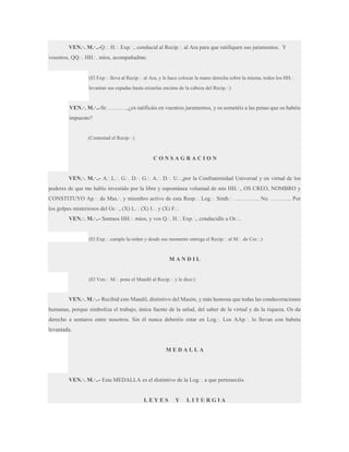 VEN.·. M.·..-Q.·. H.·. Exp.·., conducid al Recip.·. al Ara para que ratifiquen sus juramentos. Y
vosotros, QQ.·. HH.·. míos, acompañadme.

(El Exp.·. lleva al Recip.·. al Ara, y le hace colocar la mano derecha sobre la misma; todos los HH.·.
levantan sus espadas hasta erizarlas encima de la cabeza del Recip.·.)

VEN.·. M.·..-Sr. ……….,¿os ratificáis en vuestros juramentos, y os sometéis a las penas que os habéis
impuesto?
(Contestad el Recip.·.)

CONSAGRACION
VEN.·. M.·..- A.·.L.·. G.·. D.·. G.·. A.·. D.·. U.·.,por la Confraternidad Universal y en virtud de los
poderes de que me hablo investido por la libre y espontánea voluntad de mis HH.·., OS CREO, NOMBRO y
CONSTITUYO Ap.·. de Mas.·. y miembro activo de esta Resp.·. Log.·. Simb.·. …………. No. ……….. Por
los golpes misteriosos del Gr.·., (X) L.·. (X) I.·. y (X) F.·.
VEN.·. M.·..- Sentaos HH.·. míos, y vos Q.·. H.·. Exp.·., conducidle a Or.·..

(El Exp.·. cumple la orden y desde ese momento entrega el Recip.·. al M.·. de Cer.·.)

MANDIL

(El Ven.·. M.·. pone el Mandil al Recip.·. y le dice:)

VEN.·. M.·..- Recibid este Mandil, distintivo del Masón, y más honrosa que todas las condecoraciones
humanas, porque simboliza el trabajo, única fuente de la salud, del saber de la virtud y de la riqueza. Os da
derecho a sentaros entre nosotros. Sin él nunca deberéis estar en Log.·. Los AAp.·. lo llevan con babeta
levantada.

MEDALLA

VEN.·. M.·..- Esta MEDALLA es el distintivo de la Log.·. a que pertenecéis.

LEYES

Y

LITURGIA

 