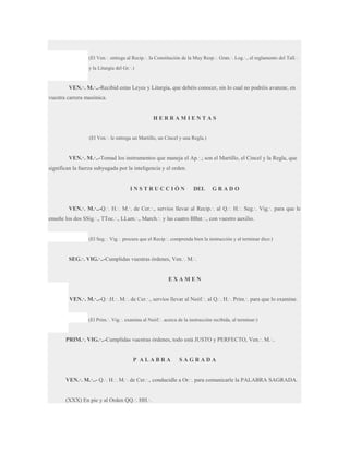(El Ven.·. entrega al Recip.·. la Constitución de la Muy Resp.·. Gran.·. Log.·., el reglamento del Tall.·.
y la Liturgia del Gr.·.)

VEN.·. M.·..-Recibid estas Leyes y Liturgia, que debéis conocer, sin lo cual no podréis avanzar, en
vuestra carrera masónica.

HERRAMIENTAS
(El Ven.·. le entrega un Martillo, un Cincel y una Regla.)

VEN.·. M.·..-Tomad los instrumentos que maneja el Ap.·.; son el Martillo, el Cincel y la Regla, que
significan la fuerza subyugada por la inteligencia y el orden.

INSTRUCCIÓN

DEL

GRADO

VEN.·. M.·..-Q.·. H.·. M.·. de Cer.·., servíos llevar al Recip.·. al Q.·. H.·. Seg.·. Vig.·. para que le
enseñe los dos SSig.·., TToc.·., LLam.·., March.·. y las cuatro BBat.·., con vuestro auxilio.

(El Seg.·. Vig.·. procura que el Recip.·. comprenda bien la instrucción y al terminar dice:)

SEG.·. VIG.·..-Cumplidas vuestras órdenes, Ven.·. M.·.

EXAMEN
VEN.·. M.·..-Q.·.H.·. M.·. de Cer.·., servíos llevar al Neóf.·. al Q.·. H.·. Prim.·. para que lo examine.

(El Prim.·. Vig.·. examina al Neóf.·. acerca de la instrucción recibida, al terminar:)

PRIM.·. VIG.·..-Cumplidas vuestras órdenes, todo está JUSTO y PERFECTO, Ven.·. M.·..

P ALABRA

SAGRADA

VEN.·. M.·..- Q.·. H.·. M.·. de Cer.·., conducidle a Or.·. para comunicarle la PALABRA SAGRADA.
(XXX) En pie y al Orden QQ.·. HH.·.

 