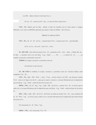 Los HH.·. deben voltear la vista hacia Occ.·.)

(El Ven.·. M.·. comunica la Pal.·. Sag.·. y el modo de darla; después dice:)

VEN.·. M.·..-Sabéis que las Mas.·. admite a todos los hombres de los varios países y lenguas
diferentes, a así tiene su IDIOMA particular que enlaza a todos los MMas.·. del Universo.

PROCLAMACION
VEN.·. M.·..-Q.·. H.·. M.·. de Cer.·., colocad entre CCol.·. a nuestro nuevo H.·. y proclamadle.
(El M.·. de Cer.·. lleva al H.·. entre CCol.·. y dice:)

M.·..DE CER.·..-De orden de nuestro Ven.·. M.·., proclamo en Or.·., Occ.·., Sept.·. y Medio día, Ap.·.
de Mas.·. y miembro activo de esta Resp.·. Log.·. Simb.·……….No. ………a nuestro Q.·. H.·. ……, ¿lo
aceptáis, reconocéis y proclamáis como tal?
TODOS.-Lo acepto, reconozco y proclamo como tal.

(Extendiendo la mano derecha.)

M.·. DE CER.-Yo también, lo aceptó, reconozco y proclamo como tal. Vuestras órdenes están
cumplidas, Ven.·. M.·..
VEN.·. M.·..-QQ.·. HH.·. Prim.·. y Seg.·. VVig.·., servíos invitar a los HH.·. que decoran vuestras
CCol.·. como yo lo hago a los de Or.·., para que se unan a vosotros y a mí para felicitarnos por la adquisición
que esta Resp.·. Log.·. Simb.·. acaba de hacer de un nuevo H.·..
PRIM.·. VIG.·..-Q.·.H.·. Seg.·. Vig.·. y QQ.·. HH.·. de mi Col.·., nuestro Ven.·. M.·. os invita a que os
unáis a él y a mí para felicitarnos por la adquisición que esta Resp.·. Log.·. Simb.·. acaba de hacer de un nuevo
H.·.
SEG.·. VIG.·..-QQ.·. HH.·. de la Col.·. del Norte, de orden de nuestro Ven.·. M.·. y por conducto del
Q.·. H.·. Prim.·. Vig.·., os invita a que os unáis a él y a mí para felicitarnos por la adquisición que hemos hecho
de un nuevo H.·..

(X) Anunciado, Q.·. H.·. Prim.·. Vig.·..

PRIM.·. VIG.·..-(X) Anunciado, Ven.·. M.·..

 
