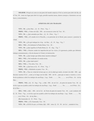 ORADOR .-Porqué así como en esta parte del mundo empieza el Sol su carrera para abrir del día, así
el Ven.∙.M.∙. toma ese lugar para abrir la Logia, presidir nuestras tareas, darnos consejos e ilustrarnos con sus
luces y conocimientos.

APERTURA DE LOS TRABAJOS
VEN.·. M.·..-¿Sois Mas.·., Q.·. H.·. Prim.·. Vig.·..?
PRIM.·. VIG.·..-Todos mis QQ.·. HH.·. me reconocen como tal, Ven.·. M.·..
VEN.·. M.·..- ¿Qué entendéis por Mas.·., Q.·. H.·. Prim.·. Vig.·.?
PRIM.·. VIG.·..-El estudio de la Filosofía, y en particular de la Moral, para conocer y practicar la
virtud.
VEN.·. M.·..-¿En qué trabajan los AAp.·. de Mas.·., Q.·. H.·. Seg.·. Vig.·.?
SEG.·. VIG.·..-En desbastar la Piedra Bruta, Ven.·. M.·..
VEN.·. M.·..-¿Qué significa la Piedra Bruta, Q.·. H.·. Seg.·. Vig.·.?
SEG.·. VIG.·..-Nuestro estado de imperfección por los vicios y la ignorancia, piedra que debemos
trabajar constantemente, a fin de alcanzar la Virtud y la Instrucción.
VEN.·. M.·..-¿Qué tiempo que deben durar nuestros trabajos?
SEG.·. VIG.·..-Del mediodía a la media noche.
VEN.·. M.·..-¿Qué edad tenéis?
SEG.·. VIG.·..- Tres años, Ven.·. M.·..
VEN.·. M.·..-¿Qué hora es Q.·. H.·. Prim.·. Vig.·..?
PRIM.·. VIG.·..-Mediodía en punto, Ven.·. M.·..
VEN.·. M.·..- Pues en virtud de la hora que es y de la edad que tenéis, invitad a los QQ.·. HH.·. que
decoran vuestras CCol.·., como yo lo hago con los QQ.·. HH.·. de Or.·., para que se unan a vosotros y a mí a
fin de ayudarnos a abrir los trabajos de esta Resp.·. Log.·. Simb.·. ………No. ……… en el Prim.·. Gr.·. de las
Mas.·..
PRIM.·. VIG.·..-Q.·. H.·. Seg.·. Vig.·. y QQ.·. HH.·. de mi Col.·., de parte de nuestro Ven.·. M.·. os
invito a que nos ayudéis a abrir los trabajos de esta Resp.·. Log.·. Simb.·. ……… No. ……… en el Prim.·. Gr.·.
de la Mas.·. .
SEG.·. VIG.·..-QQ .·. HH.·. de la Col.·. de Norte de parte de nuestro Ven.·. M.·. y por conducto del
Q.·. H.·. Prim.·. Vig.·., os invita a que nos ayudéis a abrir los trabajos de esta Resp.·. Log.·. Simb.·. ……… No.
………. en el Prim.·. Gr.·. de las Mas.·..
(X) Anunciado, Q.·. H.·. Prim.·. Vig.·..
PRIM.·. VIG.·..-(X) Anunciado, Ven.·. M.·.
VEN.·. M.·..-(XXX) En pie y al Orden, QQ.·. HH.·. míos. Q.·. H.·. M.·. de Cer.·., atended el Ara.

 