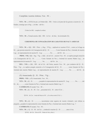 Cumplidas vuestras órdenes, Ven.·. M.·..
VEN.·. M.·..- (XXX) En pie y al Orden QQ.·. HH.·. Uníos a mí para dar las gracias a nuestro Q.·. H.·.
Orador, conmigo por el Sig.·. y la Bat.·. del Gr.·.

(Todos los HH.·. cumplen la orden)

VEN.·. M.·..-Tomad asiento, QQ.·. HH.·. la Cer.·. de Inic.·. ha terminado (X).

CEREMONIA DE CONSAGRACION DE GARANTES DE PAZ Y AMISTAD
VEN.·. M.·..- QQ.·. HH.·. Prim.·. y Seg.·. VVig.·., suplicad en vuestras CCol.·., como yo lo hago en
Or.·., que presten atención a la Consagración del Q.·. H.·. ………. Como Garante de Paz y Amistad, de nuestra
Log.·. en representación de nuestra H.·. Log.·. ………….No. …….. del Or.·. de …………
PRIM.·. VIG.- QQ.·. Seg.·. Vig.·. y QQ.·. de mi Col.·., nuestro Ven.·. M.·. os suplica pongáis atención
a la Consagración del Q.·. H.·. ………. Como Garante de Paz y Amistad de nuestra Madre Log.·., en
representación de nuestra H.·. Log.·. ……… No. ……… del Or.·. de ……..
SEG.·. VIG.·..- QQ.·. HH.·. de la Col.·. del Norte, nuestro Ven.·. M.·., por conducto del Q.·. H.·.
Prim.·. Vig.·., os suplica pongáis atención a la Consagración del Q.·. H.·. ……… como Garante de Paz y
Amistad ante nuestra Madre Log.·., en representación de nuestra H.·. Log.·. ………No. …….. del Or.·. de
…………………….

(X) Anunciando, Q.·. H.·. Prim.·. Vig.·..
PRIM.·. VIG.·..-(X) Anunciando, Ven.·. M.·..
VEN.·. M.·..-Q.·. H.·. ……….¿aceptáis la representación de nuestra H.·. Log.·. ………No……….del
Or.·. de……….., como Garante de Paz y Amistad ante nuestra Madre Log.·.?
CANDIDATO.-Sí acepto Ven.·. M.·..
VEN.·. M.·..-Q.·. H.·. M.·. Cer.·., presentad al Q.·. H.·. entre CCol.·..

(El M.·. de Cer.·. toma del brazo al H.·. y lo coloca entre CCol.·.)
VEN.·. M.·..-Q.·. H.·. ……….., necesitamos estar seguros de vuestra voluntad y por último os
pregunto, ¿aceptáis la representación como Garante de Paz y Amistad ante nuestra Madre Log.·.?
CANDIDATO.-Sí acepto, Ven.·. M.·.
VEN.·. M.·..- Q.·. H.·. M.·. de Cer.·., conducid a nuestro Q.·. H.·. ………ante el Ara.
(El M.·. de Cer.·. lleva al H.·. frente al Ara y dice:)

 