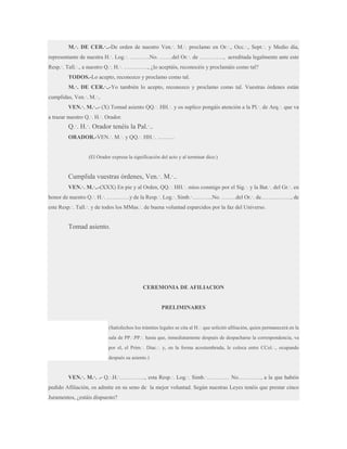 M.·. DE CER.·..-De orden de nuestro Ven.·. M.·. proclamo en Or.·., Occ.·., Sept.·. y Medio día,
representante de nuestra H.·. Log.·. ………..No. …….del Or.·. de …………., acreditada legalmente ante este
Resp.·. Tall.·., a nuestro Q.·. H.·. …………., ¿lo aceptáis, reconocéis y proclamáis como tal?
TODOS.-Lo acepto, reconozco y proclamo como tal.
M.·. DE CER.·..-Yo también lo acepto, reconozco y proclamo como tal. Vuestras órdenes están
cumplidas, Ven.·. M.·..
VEN.·. M.·..- (X) Tomad asiento QQ.·. HH.·. y os suplico pongáis atención a la Pl.·. de Arq.·. que va
a trazar nuestro Q.·. H.·. Orador.

Q.·. H.·. Orador tenéis la Pal.·..
ORADOR.-VEN.·. M.·. y QQ.·. HH.·. ………

(El Orador expresa la significación del acto y al terminar dice:)

Cumplida vuestras órdenes, Ven.·. M.·..
VEN.·. M.·..-(XXX) En pie y al Orden, QQ.·. HH.·. míos conmigo por el Sig.·. y la Bat.·. del Gr.·. en
honor de nuestro Q.·. H.·. …………y de la Resp.·. Log.·. Simb.·………..No. ……..del Or.·. de……………., de
este Resp.·. Tall.·. y de todos los MMas.·. de buena voluntad esparcidos por la faz del Universo.

Tomad asiento.

CEREMONIA DE AFILIACION

PRELIMINARES

(Satisfechos los trámites legales se cita al H.·. que solicitó afiliación, quien permanecerá en la
sala de PP.·.PP.·. hasta que, inmediatamente después de despacharse la correspondencia, va
por el, el Prim.·. Diac.·. y, en la forma acostumbrada, le coloca entre CCol.·., ocupando
después su asiento.)

VEN.·. M.·. .- Q.·.H.·………….., esta Resp.·. Log.·. Simb.·………… No…………, a la que habéis
pedido Afiliación, os admite en su seno de la mejor voluntad. Según nuestras Leyes tenéis que prestar cinco
Juramentos, ¿estáis dispuesto?

 