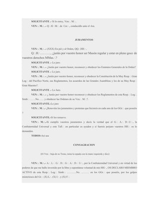 SOLICITANTE .- Si lo estoy, Ven.·. M.·..
VEN.·. M.·. .- Q.·.H.·.M.·. de Cer.·., conducidlo ante el Ara.

JURAMENTOS
VEN.·. M.·. .- (XXX) En pié y al Orden, QQ.·.HH.·..

Q.·.H.·……….., ¿juráis por vuestro honor ser Masón regular y estar en pleno goce de
vuestros derechos MMas.·.?
SOLICITANTE .- Lo juro.
VEN.·. M.·. .- ¿Juráis por vuestro honor, reconocer y obedecer los Estatutos Generales de la Orden?
SOLICITANTE .- Lo juro.
VEN.·. M.·. .- ¿Juráis por vuestro honor, reconocer y obedecer la Constitución de la Muy Resp.·. Gran
Log.·. del Pacífico Norte, sus Reglamentos, los acuerdos de las Grandes Asambleas y los de su Muy Resp.·.
Gran Maestro?.
SOLICITANTE .- Lo Juro.
VEN.·. M.·. .- ¿ Juráis por vuestro honor reconocer y obedecer los Reglamentos de esta Resp.·. Log.·.
Simb.·. ……No…… y obedecer las Ordenes de su Ven.·. M.·.?.
SOLICITANTE.-Lo juro
VEN.·. M.·..- ¿Renováis los juramentos y protestas que hicisteis en cada uno de los GGr.·. que poseéis
?
SOLICITANTE.-Sí los renuevo.
VEN.·. M.·..-Si cumplís vuestros juramentos y decís la verdad que el G.·. A.·. D.·.U.·., la
Confraternidad Universal y este Tall.·. en particular os ayuden y si fuereis perjuro vuestros HH.·. os lo
demanden.
TODOS-Así sea

CONSAGRACION
(El Ven.·. baja de su Trono, toma la espada con la mano izquierda y dice)

VEN.·. M.·..- A.·. L.·. G.·. D.·. G.·. A.·. D.·. U.·., por la Confraternidad Universal y en virtud de los
poderes de que me hallo investido por la libre y espontánea voluntad de mis HH.·., OS DECLARO MIEMBRO
ACTIVO de esta Resp.·. Log.·. Simb.·. ………..No. ……… en los GGr.·. que poseéis, por los golpes
misteriosos del Gr.·. (X) L.·. (X) I.·. y (X) F.·.

 