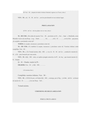 (El Ven.·. M.·., después de darle el abrazo fraternal, regresa a su Trono y dice:)

VEN.·. M.·..-Q.·. H.·. M.·. de Cer.·., servíos proclamarle en ese mismo lugar.

PROCLAMACION
(El M.·. de Cer.·. da tres golpes con su vara y dice:)

M.·. DE CER.·.-De orden de nuestro Ven.·.. M.·.. proclamo en Or.·., Occ.·., Sept.·. y Mediodía, como
Miembro Activo de esta Resp.·..Log.·.. Simb.·.. ……….No. ……….al Q.·. H.·. ………, en los GGr.·. que posee,
¿lo aceptáis y proclamáis como tal?
TODOS.-Lo acepto, reconozco y proclamo como tal.
M.·. DE CER.·.-Yo también lo acepto, reconozco y proclamo como tal. Vuestras órdenes están
cumplidas, Ven.·. M.·.
VEN.·. M.·..- (X) Tomad asiento, QQ.·. HH.·.. y vos, Q.·. H.·. M.·. de Cer.·., conducid a nuestra Q.·.
H.·. a Or.·. para honrarle por esta noche.
VEN.·. M.·.-QQ.·. HH.·. míos, os suplico pongáis atención a la Pl.·. de Arq.·. que trazará nuestro Q.·.
H.·. Orador

Q.·. H.·. Orador, tenéis la Pl.·.
ORADOR.-Ven.·. M.·. y QQ.·. HH.·. ……….

(Al terminar dice:)

Cumplidas vuestras órdenes, Ven.·. M.·.
VEN.·. M.·.- (XXX) En pie y al Orden QQ.·. HH.·., conmigo, por el Sig.·. y la Bat.·. del Gr.·. en honor
de nuestro Q.·. H .·. ………y de este Resp.·. Tall.·..

Tomad asiento.
CEREMONIA DE REGULARIZACION

PRELIMINARES

 