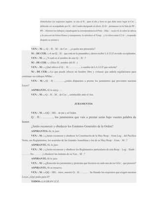 (Satisfechos los requisitos legales, se cita al H.·. para el día y hora en que debe tener lugar la Cer.·.,
debiendo ser acompañado por H.·. del Cuadro designado al efecto. El H.·. permanece en la Sala de PP.·.
PP.·. Abiertos los trabajos y desahogada la correspondencia el Prim.·. Diác.·. va por él, le cubre la cabeza
y la cara con un lienzo blanco y transparente, lo introduce al Temp.·. y lo coloca entre CCol.·., ocupando
después su asiento.)

VEN.·. M.·..- Q.·. H.·. M.·. de Cer.·., ¿a quién nos presentáis?
M.·. DE CER.·..-A un Q.·. H.·. que está en la penumbra y desea recibir LA LUZ en todo su esplendor.
VEN.·. M.·..- ¿Y cuál es el nombre de este Q.·. H.·.?
M.·. DE CER.·..- (Dice EL nombre del H.·.)
VEN.·. M.·..-¿Qué ofrece el Q.·. H.·…………. a cambio de LA LUZ que solicita?
M.·. DE CER.·..-Lo que puede ofrecer un hombre libre y virtuoso que anhela regularizarse para
continuar sus trabajos MMas.·..
VEN.·. M.·..-Q.·. H.·. ……….,¿estáis dispuestos a prestar los juramentos que previenen nuestras
Leyes?
ASPIRANTE.-Sí lo estoy. .·.
VEN.·. M.·..-Q.·. H.·. M.·. de Cer.·., conducidlo ante el Ara.

JURAMENTOS
VEN.·. M.·..-QQ.·. HH.·. de pie y al Orden.

Q.·. H.·. ………., los juramentos que vais a prestar serán bajo vuestra palabra de
honor.
¿Juráis reconocer y obedecer los Estatutos Generales de la Orden?
ASPIRANTES.-Sí, lo juro.
VEN.·. M.·..-¿Juraís reconocer y obedecer la Constitución de la Muy Resp.·. Gran Log.·. del Pacífico
Norte, sus Reglamentos, los acuerdos de las Grandes Asambleas y los de su Muy Resp.·. Gran.·. M.·.?
ASPIRANTE.-Sí, lo juro.
VEN.·. M.·..-¿Juráis reconocer y obedecer los Reglamentos particulares de esta Resp.·. Log.·. Simb.·.
……….No. ………y obedecer las órdenes de su Ven.·. M.·.?
ASPIRANTE.-Sí lo juro.
VEN.·. M.·..-¿Renováis los juramentos y protestas que hicisteis en cada uno de los GGr.·. que poseéis?
ASPIRANTE.-Sí os renuevo.
VEN.·. M.·..-QQ.·. HH.·. míos, nuestro Q.·. H.·. ……… ha llenado los requisitos que exigen nuestras
Leyes, ¿Qué pedís para él?
TODOS.-LA GRAN LUZ.

 