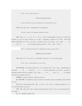 (El M.·. de Cer.·. quita el velo al H.·.)

CONSAGRACION
(El Ven.·. baja de su trono, toma la espada con su mano izquierda y dice:)

VEN.·. M.·..-QQ.·. HH.·. acompañadme a la Consagración.
(Los HH.·. rodean el Ara formando la Bóveda de Acero)

VEN.·. M.·..-A.·. L.·. G.·. D.·. G.·. A.·. D.·. U.·. por la Confraternidad Universal y en virtud de las
facultades de que me hallo investido por la libre y espontánea voluntad de mis HH.·., DECLARO
REGULARIZADO en los GGr.·. que posee y Miembro Activo de esta Resp.·. Log.·. Simb.·. ……….No.
………., al Q.·. H.·. …………, por los golpes misteriosos del Gr.·., (X) L.·., (X) I.·. y (X) F.·..

(El Ven.·. da el abrazo fraternal al H.·. Regularizado, regresa a su trono y dice:)

PROGLAMACION
VEN.·. M.·..-Q.·. H.·. M.·. de Cer.·., proclamad a nuestro Q.·. H.·. en ese mismo lugar.
(El M.·. de Cer.·. da tres golpes con su vara y dice:)

M.·. DE CER.·..-De orden de nuestro Ven.·. M.·. proclamo en Or.·., Occ.·., Sept.·. y Mediodía que en
esta fecha ………. de …….. del año de …….. E.·. V.·., ha sido regularizado, en los GGr.·. que posee, y
declarado miembro activo de esta Resp.·. Log.·. Simb.·. ……….No. ………. el Q.·. H.·……….., ¿lo aceptáis,
reconocéis y proclamáis como tal?
TODOS.-Lo acepto, reconozco y proclamo como tal.
M.·. DE CER.·.-Yo también lo acepto, reconozco y proclamo como tal. Cumplidas vuestra órdenes
Ven.·. M.·.
VEN.·. M.·..-Tomad asiento, QQ.·. HH.·., y vos Q.·. H.·. M.·. de Cer.·., conducid a nuestro Q.·. H.·. a
Or.·. para honrarle por esta noche.
VEN.·. M.·..-QQ.·. HH.·. míos, os suplico pongáis atención a la Pl.·. de Arq.·. que trazará nuestro Q.·.
H.·. Orador.

Q.·. H.·. Orador, tenéis la Pl.·..

 