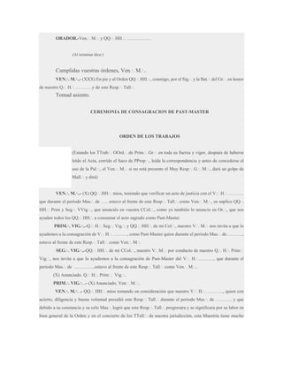 ORADOR.-Ven.·. M.·. y QQ.·. HH.·. …………….

(Al terminar dice:)

Cumplidas vuestras órdenes, Ven.·. M.·..
VEN.·. M.·..- (XXX) En pie y al Orden QQ.·. HH.·., conmigo, por el Sig.·. y la Bat.·. del Gr.·. en honor
de nuestro Q.·. H.·. ………..y de este Resp.·. Tall.·.

Tomad asiento.
CEREMONIA DE CONSAGRACION DE PAST-MASTER

ORDEN DE LOS TRABAJOS
(Estando los TTrab.·. OOrd.·. de Prim.·. Gr.·. en toda su fuerza y vigor, después de haberse
leído el Acta, corrido el Saco de PProp.·., leída la correspondencia y antes de concederse el
uso de la Pal.·., el Ven.·. M.·. si no está presente el Muy Resp.·. G.·. M.·., dará un golpe de
Mall.·. y dirá)
VEN.·. M.·..- (X) QQ.·. HH.·. míos, teniendo que verificar un acto de justicia con el V.·. H.·. ……….
que durante el período Mas.·. de ….. estuvo al frente de este Resp.·. Tall.·. como Ven.·. M.·., os suplico QQ.·.
HH.·. Prim y Seg.·. VVig.·., que anunciés en vuestra CCol.·., como yo también lo anuncio en Or.·., que nos
ayuden todos los QQ.·. HH.·. a consumar el acto sagrado como Past-Master.
PRIM.·. VIG.·..-Q.·. H.·. Seg.·. Vig.·. y QQ.·. HH.·. de mi Col.·., nuestro V.·. M.·. nos invita a que lo
ayudemos a la consagración de V.·. H.·. ………, como Past-Master quien durante el período Mas.·. de………..,
estuvo al frente de este Resp.·. Tall.·. como Ven.·. M.·.
SEG.·. VIG.·..-QQ.·. HH.·. de mi CCol.·., nuestro V.·.M.·. por conducto de nuestro Q.·. H.·. Prim.·.
Vig.·., nos invita a que lo ayudemos a la consagración de Past-Master del V.·. H.·……….., que durante el
periodo Mas.·. de …………..estuvo al frente de este Resp.·. Tall.·. como Ven.·. M.·..
(X) Anunciado. Q.·. H.·. Prim.·. Vig.·..
PRIM.·. VIG.·. .- (X) Anunciado, Ven.·. M.·..
VEN.·. M.·. .- QQ.·. HH.·. míos tomando en consideración que nuestro V.·. H.·. ……….., quien con
acierto, diligencia y buena voluntad presidió este Resp.·. Tall.·. durante el periodo Mas.·. de ……….. y que
debido a su constancia y su celo Mas.·. logró que este Resp.·. Tall.·. progresara y se significara por su labor en
bien general de la Orden y en el concierto de los TTall.·. de nuestra jurisdicción, esta Maestría tiene mucho

 