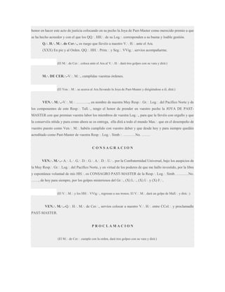 honor en hacer este acto de justicia colocando en su pecho la Joya de Past-Master como merecido premio a que
se ha hecho acreedor y con el que los QQ.·. HH.·. de su Log.·. corresponden a su buena y loable gestión.
Q.·. H.·. M.·. de Cer.·., os ruego que llevéis a nuestro V.·. H.·. ante el Ara.
(XXX) En pie y al Orden. QQ.·. HH.·. Prim.·. y Seg.·. VVig.·. servíos acompañarme.

(El M.·. de Cer.·. coloca ante el Ara al V.·. H.·. dará tres golpes con su vara y dirá:)

M.·. DE CER.·.-V.·. M.·., cumplidas vuestras órdenes.

(El Ven.·. M.·. se acerca al Ara llevando la Joya de Past-Master y dirigiéndose a él, dirá:)

VEN.·. M.·..-V.·. M.·. ……….., en nombre de nuestra Muy Resp.·. Gr.·. Log.·. del Pacífico Norte y de
los componentes de este Resp.·. Tall.·., tengo el honor de prender en vuestro pecho la JOYA DE PASTMASTER con que premian vuestra labor los miembros de vuestra Log.·., para que la llevéis con orgullo y que
la conservéis nítida y pura como ahora se os entrega, ella dirá a todo el mundo Mas.·. que en el desempeño de
vuestro puesto como Ven.·. M.·. habéis cumplido con vuestro deber y que desde hoy y para siempre quedáis
acreditado como Past-Master de vuestra Resp.·. Log.·. Simb.·. ……….No. …….

CONSAGRACION
VEN.·. M.·..- A.·. L.·. G.·. D.·. G.·. A.·. D.·. U.·.. por la Confraternidad Universal, bajo los auspicios de
la Muy Resp.·. Gr.·. Log.·. del Pacífico Norte, y en virtud de los poderes de que me hallo investido, por la libre
y espontánea voluntad de mis HH.·. os CONSAGRO PAST-MASTER de la Resp.·. Log.·. Simb. ……….No.
……, de hoy para siempre, por los golpes misteriosos del Gr.·., (X) L.·., (X) I.·. y (X) F.·..

(El V.·. M.·. y los HH.·. VVig.·., regresan a sus tronos. El V.·. M.·. dará un golpe de Mall.·. y dirá.·.)

VEN.·. M.·..-Q.·. H.·. M.·. de Cer.·., servíos colocar a nuestro V.·. H.·. entre CCol.·. y proclamadle
PAST-MASTER.

PROCLAMACION
(El M.·. de Cer.·. cumple con la orden, dará tres golpes con su vara y dirá:)

 
