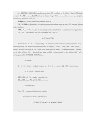 M.·. DE CER.·..- (XXX) De orden de nuestro Ven.·. M.·., proclamo en Or.·., Occ.·., Sept.·. y Mediodía,
a nuestro V.·. M.·……….., Past-Master de la

Resp.·. Log.·. Simb.·. ……….No. ……… ¿Lo aceptáis,

reconocéis y proclamáis como tal?
TODOS.-Lo acepto, reconozco y proclamo como tal.
M.·. DE CER.·..- Yo también lo acepto, reconozco y proclamo como tal, Ven.·. M.·. vuestras órdenes
están cumplidas.
VEN.·. M.·..-Yo, V.·. H.·., doy fe de vuestra proclamación y también os acepto, reconozco y proclamo.
QQ.·. HH.·., sancionemos este acto con un triple Bat.·. del Gr.·.

PAST-MASTER
El Past-Master de Tall.·. y los de las Llog.·. de la Amistad, serán recibidos en trabajos abiertos de la
manera siguiente: Tan pronto como sean anunciados, se ordenará a los HH.·. Prim.·. Diác.·. y M.·. de Cer.·.
vayan a recibirlos a la puerta de Occ.·., y tan luego como entren, se pondrá a los asistentes de pie y al Orden,
previa orden del Ven.·. M.·., y después de que hagan los SSal.·. reglamentarios, les dará la bienvenida y se les
invita a pasar a Or.·. NO SE LE BATE MALL.·.

(Se ejecuta)

Q.·. H.·. M.·. de Cer.·., conducid a nuestro V.·. H.·. a Or.·. y vosotros QQ.·. HH.·. tomad asiento.
(El M.·. de Cer.·. cumple la orden)

VEN.·. M.·..-Q.·. M.·. Orador.·., tenéis la Pal.·..
ORADOR.-Ven.·. M.·. y QQ.·. HH.·………….

(Al terminar dice:)

Ven.·. M.·., están cumplidas vuestras órdenes.

(Se continúa con el curso de los trabajos.)
INSTRUCTIVO DEL APRENDIZ MASON

 