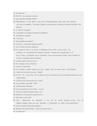 P.- ¿Sois Masón?
R.- Mis HH.·. me reconocen como tal.
P.- ¿Qué significa la palabra Masón?
R.- Materialmente el que fabrica a cal y canto. Etimológicamente: mago, sabio, santo, Maestro
en el arte de imaginar. En sentido figurado en que práctica y enseña los Principios del deber y del
derecho.
P.- ¿Y cómo lo conseguís?
R.- Levantando a la Verdad el templo de la Sabiduría.
P.- ¿En dónde lo construís?
R. – En la Log.·.
P.- ¿Qué significa esa palabra?
R.- Universo, y se tomó del antiguo sánscrito.
P.- ¿No lo creéis un término impropio?
R.- No, porque su base es la tierra, su techumbre el cielo, el Or.·. la Luz, el Occ.·. las
Tinieblas y su circunferencia el ilimitado horizonte. Además, fue el nombre Que se le
dio al Temp.·. de Salomón que lo representa. Como por otra parte el Temp.·. de la Verdad es el
Universo, la palabra está bien aplicada.
P.- ¿Cuántas especies hay de LLog.·.?
R.- Tres: Simples; Justas y Perfectas.
P.- ¿Cómo se constituyen?
R.- Tres masones reunidos forman una Log.·. simple. Cinco la hacen Justa y siete Perfecta
P.- ¿Cuáles son los tres de una Log.·. Simple?
R.- Un Ven.·. M.·. y dos VVig.·. Se les llama las Tres Luces porque son los que pueden Ilustrarlos con sus
conocimientos.
P.- ¿Cuáles son los cinco de una Log.·. Justa?
R.- Los ya citados y dos MM.·. MM.·..
P.- ¿Cuáles la hacen Perfecta?
R.- Los ya expresados con un Comp.·. y un Ap.·..
P.- ¿Cuál es el lugar del Guarda Temp.·. Int.·.?
R.- Entrando, a la derecha de la puerta de Occ.·..
P.- ¿Para qué se coloca ahí?
R.- Para

inspeccionar

los

materiales

y

sin

son

de

recibo

pasarlos al Seg.·. Vig.·., no

dándoles entrada hasta que sean aprobados y permitiendo su salida previa autorización.
P.- ¿Cuál es el puesto del Porta Estandarte?
R.- Delante de la mesa del Hosp.·., junto a la escalera de Or.·..
P.- ¿Su deber ahí?

 