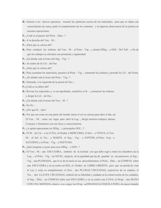 R.- Instruir a los nuevos operarios, resumir las opiniones acerca de los materiales, para que se elijan con
conocimiento de causa, pedir el cumplimiento de los contratos y la rigurosa observancia de la justicia en
nuestras operaciones.
P.- ¿Cuál es el puesto del Prim.·. Diác.·.?
R.- A la derecha del Ven.·. M.·..
P.- ¿Para que se coloca ahí?
R.- Para conducir las órdenes del Ven.·. M.·. al Prim.·. Vig.·. y demás DDig.·. y OOf.·. Del Tall.·. a fin de
que los trabajos se efectúen con prontitud y regularidad.
P.- ¿En dónde está el trono del Seg.·. Vig.·.?
R.- Al centro de la Col.·. del Sur.
P.- ¿Para qué se coloca ahí?
R.- Para examinar los materiales, pasarlos al Prim.·. Vig.·., transmitir las órdenes y presidir la Col.·. del Norte.
P.- ¿En dónde está el trono del Prim.·. Vig.·.?
R.- Entrando, a la izquierda de la puerta de Occ.·..
P.-¿Cuál es su deber ahí?
R.- Revisar los materiales y, si son aprobados, remitirlos a Or.·., comunicar las órdenes
y dirigir la Col.·. de Occ.·.
P.- ¿En dónde está el trono del Ven.·. M.·.?
R.- En Or.·..
P.- ¿Por qué H.·. mío?
R.- Por que así como en esta parte del mundo inicia el sol su carrera para abrir el día, así
El Ven.·. M.·. toma ese lugar para abrir la Log.·., dirigir nuestros trabajos, darnos
Consejos e ilustrarnos con sus luces y conocimientos.
P.- ¿A quién representan los DDig.·. y principales OOf.·..?
R.- El M.·. de Cer.·. a la LUNA, el Orador a MERCURIO, el Srio.·. a VENUS, el Ven.·.
M.·. al Sol, el Tes.·. a MARTE, el Seg.·. Vig.·. a JUPITER, el Prim.·. Exp.·. a
SATURNO y el Prim.·. Vig.·. a NEPTUNO.
P.- ¿Qué insignias o joyas usan esos DDig.·. y OOf.·.?
R.- El Ven.·. M.·. una ESCUADRA, símbolo de la rectitud con que debe regir a todos los miembros de la
Log.·., el Prim.·. Vig.·. un NIVEL, alegoría de la igualdad que ha de guardar en sus pareceres; el Seg.·.
Vig.·. una PLOMADA, que lo es de la razón en sus procedimientos; el Prim.·. Diác.·. un COMPAS sobre
una ESCUADRA y en su centro un SOL; el Orador un LIBRO ABIERTO, para que no pierda de vista
la Ley y exija su cumplimiento; el Srio.·. dos PLUMAS CRUZADAS, expresivas de su empleo; el
Tes.·. dos LLAVES CRUZADAS, símbolo de su fidelidad y cuidado en la conservación de los caudales;
el Seg.·. Diác.·. un COMPAS sobre una ESCUADRA y en su centro una LUNA; el Hosp.·. una MANO
CON UNA MONEDA, alusiva a su cargo; los EExp.·.unTRIANGULO EQUILATERO, de mayor tamaño

 