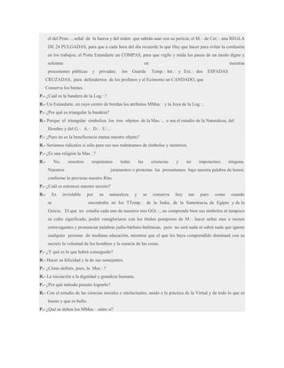 el del Prim.·., señal de la fuerza y del orden que sabrán usar con su pericia; el M.·. de Cer.·. una REGLA
DE 24 PULGADAS, para que a cada hora del día recuerde lo que Hay que hacer para evitar la confusión
en los trabajos; el Porta Estandarte un COMPAS, para que vigile y mida los pasos de un modo digno y
solemne

en

procesiones públicas

y privadas;

los

Guarda

nuestras
Temp.·. Int.·. y Ext.·. dos

ESPADAS

CRUZADAS, para defendernos de los profanos y el Ecónomo un CANDADO, que
Conserva los bienes.
P.- ¿Cuál es la bandera de la Log.·.?
R.- Un Estandarte, en cuyo centro de bordan los atributos MMas.·. y la Joya de la Log.·..
P.- ¿Por qué es triangular la bandera?
R.- Porque el triangular simboliza los tres objetos de la Mas.·., o sea el estudio de la Naturaleza, del
Hombre y del G.·. A.·. D.·. U.·..
P.- ¿Pues no es la beneficencia mutua nuestro objeto?
R.- Seríamos ridículos si sólo para eso nos rodeáramos de símbolos y misterios.
P.- ¿Es una religión la Mas.·.?
R.-

No,

nosotros

respetamos

Nuestros

todas

las

creencias

y

no

imponemos

ninguna.

juramentos o protestas las presentamos bajo nuestra palabra de honor,

conforme lo previene nuestro Rito.
P.- ¿Cuál es entonces nuestro secreto?
R.-

Es

inviolable

por

se

su

naturaleza

y

se

conserva

hoy

tan

puro

como

cuando

encontraba en los TTemp.·. de la India, de la Samotracia, de Egipto y de la

Grecia. El que no estudia cada uno de nuestros tres GGr.·., no comprende bien sus símbolos ni tampoco
su culto significado, podrá vanagloriarse con los títulos pomposos de M.·. hacer señas mas o menos
extravagantes y pronunciar palabras judío-bárbaro-helénicas, pero no será nada ni sabrá nada que ignore
cualquier persona de mediana educación, mientras que el que los haya comprendido dominará con su
secreto la voluntad de los hombres y la esencia de las cosas.
P.- ¿Y qué es lo que habrá conseguido?
R.- Hacer su felicidad y la de sus semejantes.
P.- ¿Cómo definís, pues, la Mas.·.?
R.- La iniciación a la dignidad y grandeza humana.
P.- ¿Por qué método pensáis lograrlo?
R.- Con el estudio de las ciencias morales e intelectuales, unido a la práctica de la Virtud y de todo lo que es
bueno y que es bello.
P.- ¿Qué se deben los MMas.·. entre sí?

 